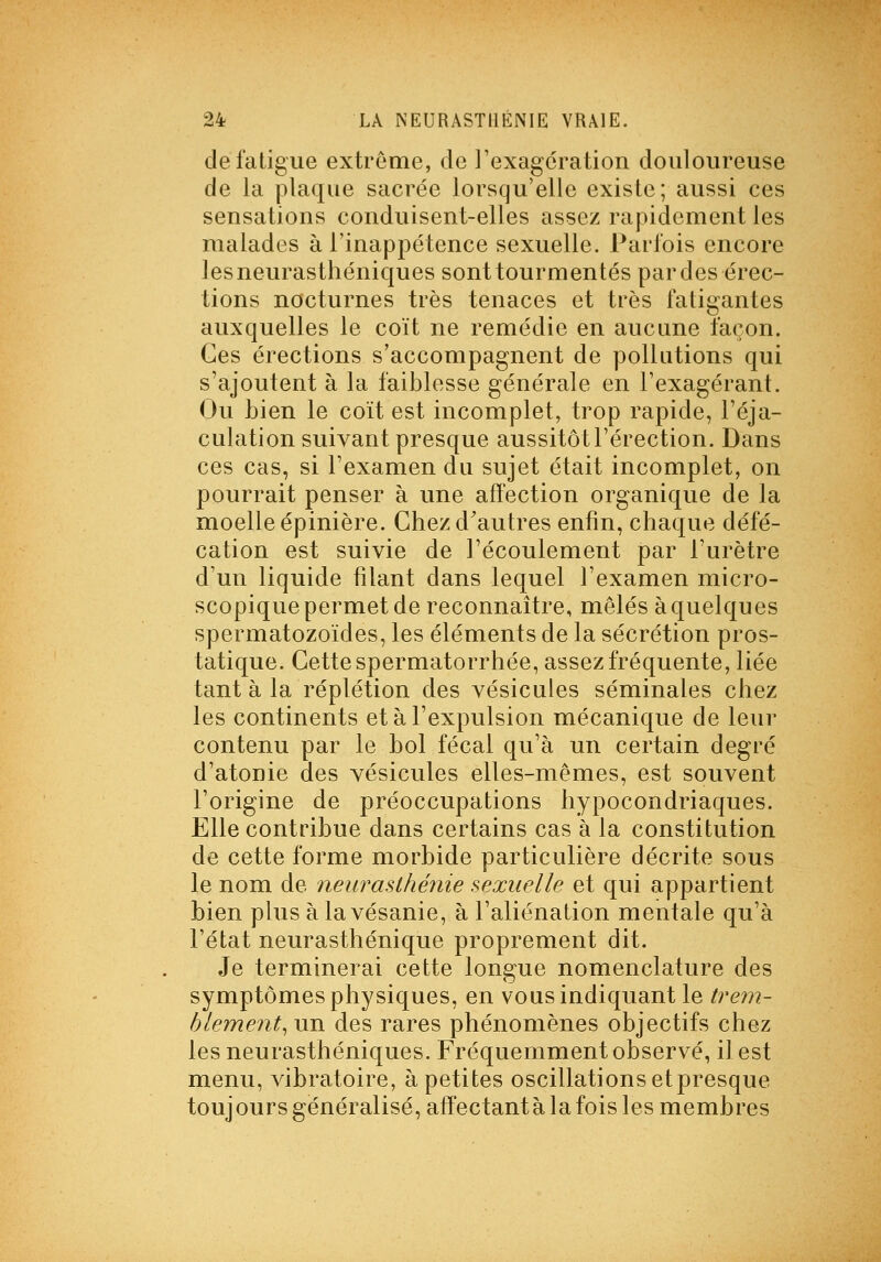 de fatigue extrême, de l'exagération douloureuse de la plaque sacrée lorsqu'elle existe; aussi ces sensations conduisent-elles assez rapidement les malades à l'inappétence sexuelle. Parfois encore les neurasthéniques sont tourmentés par des érec- tions nocturnes très tenaces et très fatigantes auxquelles le coït ne remédie en aucune façon. Ces érections s'accompagnent de pollutions qui s'ajoutent à la faiblesse générale en l'exagérant. Ou bien le coït est incomplet, trop rapide, l'éja- culation suivant presque aussitôt l'érection. Dans ces cas, si l'examen du sujet était incomplet, on pourrait penser à une affection organique de la moelle épinière. Ghezd^autres enfin, chaque défé- cation est suivie de l'écoulement par i'urètre d'un liquide filant dans lequel l'examen micro- scopique permet de reconnaître, mêlés àquelques spermatozoïdes, les éléments de la sécrétion pros- tatique. Cette spermatorrhée, assez fréquente, liée tant à la réplétion des vésicules séminales chez les continents et à l'expulsion mécanique de leur contenu par le bol fécal qu'à un certain degré d'atonie des vésicules elles-mêmes, est souvent l'origine de préoccupations hypocondriaques. Elle contribue dans certains cas à la constitution de cette forme morbide particulière décrite sous le nom de neurasthénie sexuelle et qui appartient bien plus àlavésanie, à l'aliénation mentale qu'à l'état neurasthénique proprement dit. Je terminerai cette longue nomenclature des symptômes physiques, en vous indiquant le treni- blement^xyvL des rares phénomènes objectifs chez les neurasthéniques. Fréquemment observé, il est menu, vibratoire, à petites oscillations et presque toujoursgénéralisé,affectantàlafois les membres