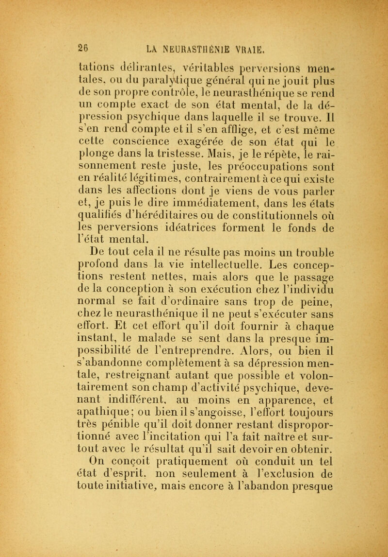 tations tléliiantes, véritables perversions men- tales, ou du para]y.tique général qui ne jouit plus de son propre contrôle, le neurasthénique se rend un compte exact de son état mental, de la dé- pression psychique dans laquelle il se trouve. Il s'en rend compte et il s'en afflige, et c'est même cette conscience exagérée de son état qui le plonge dans la tristesse. Mais, je le répète, le rai- sonnement reste juste, les préoccupations sont en réalité légitimes, contrairement à ce qui existe dans les aff'ections dont je viens de vous parler et, je puis le dire immédiatement, dans les états qualifiés d'héréditaires ou de constitutionnels oii les perversions idéatrices forment le fonds de l'état mental. De tout cela il ne résulte pas moins un trouble profond dans la vie intellectuelle. Les concep- tions restent nettes, mais alors que le passage de la conception à son exécution chez l'individu normal se fait d'ordinaire sans trop de peine, chez le neurasthénique il ne peut s'exécuter sans effort. Et cet effort qu'il doit fournir à chaque instant, le malade se sent dans la presque im- possibilité de l'entreprendre. Alors, ou bien il s'abandonne complètement à sa dépression men- tale, restreignant autant que possible et volon- tairement son champ d'activité psychique, deve- nant indifférent, au moins en apparence, et apathique; ou bien il s'angoisse, l'efÎTort toujours très pénible qu'il doit donner restant dispropor- tionné avec l'incitation qui l'a fait naître et sur- tout avec le résultat qu'il sait devoir en obtenir. On conçoit pratiquement où conduit un tel état d'esprit, non seulement à l'exclusion de toute initiative, mais encore à l'abandon presque