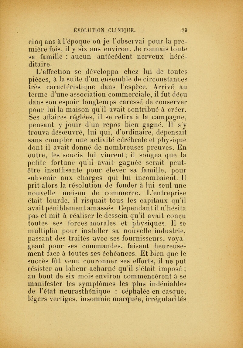 cinq ans à l'époque où je l'observai pour la pre- mière fois, il y six ans environ. Je connais toute sa famille : aucun antécédent nerveux héré- ditaire. L'affection se développa chez lui de toutes pièces, à la suite d'un ensemble de circonstances très caractéristique dans l'espèce. Arrivé au terme d'une association commerciale, il fut déçu dans son espoir longtemps caressé de conserver pour lui la maison qu'il avait contribué à créer. Ses affaires réglées, il se retira à la campagne, pensant y jouir d'un repos bien gagné. Il s'y trouva désœuvré, lui qui, d'ordinaire, dépensait sans compter une activité cérébrale et physique dont il avait donné de nombreuses preuves. En outre, les soucis lui vinrent; il songea que la petite fortune qu'il avait gagnée serait peut- être insuffisante pour élever sa famille, pour subvenir aux charges qui lui incombaient. 11 prit alors la résolution de fonder à lui seul une nouvelle maison de commerce. L'entreprise était lourde, il risquait tous les capitaux qu'il avait péniblement amassés Cependant il n'hésita pas et mit à réaliser le dessein qu'il avait conçu toutes ses forces morales et physiques. Il se multiplia pour installer sa nouvelle industrie, passant des traités avec ses fournisseurs, voya- geant pour ses commandes, faisant heureuse- ment face à toutes ses échéances. Et bien que le succès fût venu couronner ses efforts, il ne put résister au labeur acharné qu'il s'était imposé ; au bout de six mois environ commencèrent à se manifester les symptômes les plus indéniables de l'état neurasthénique : céphalée en casque, légers vertiges, insomnie marquée, irrégularités