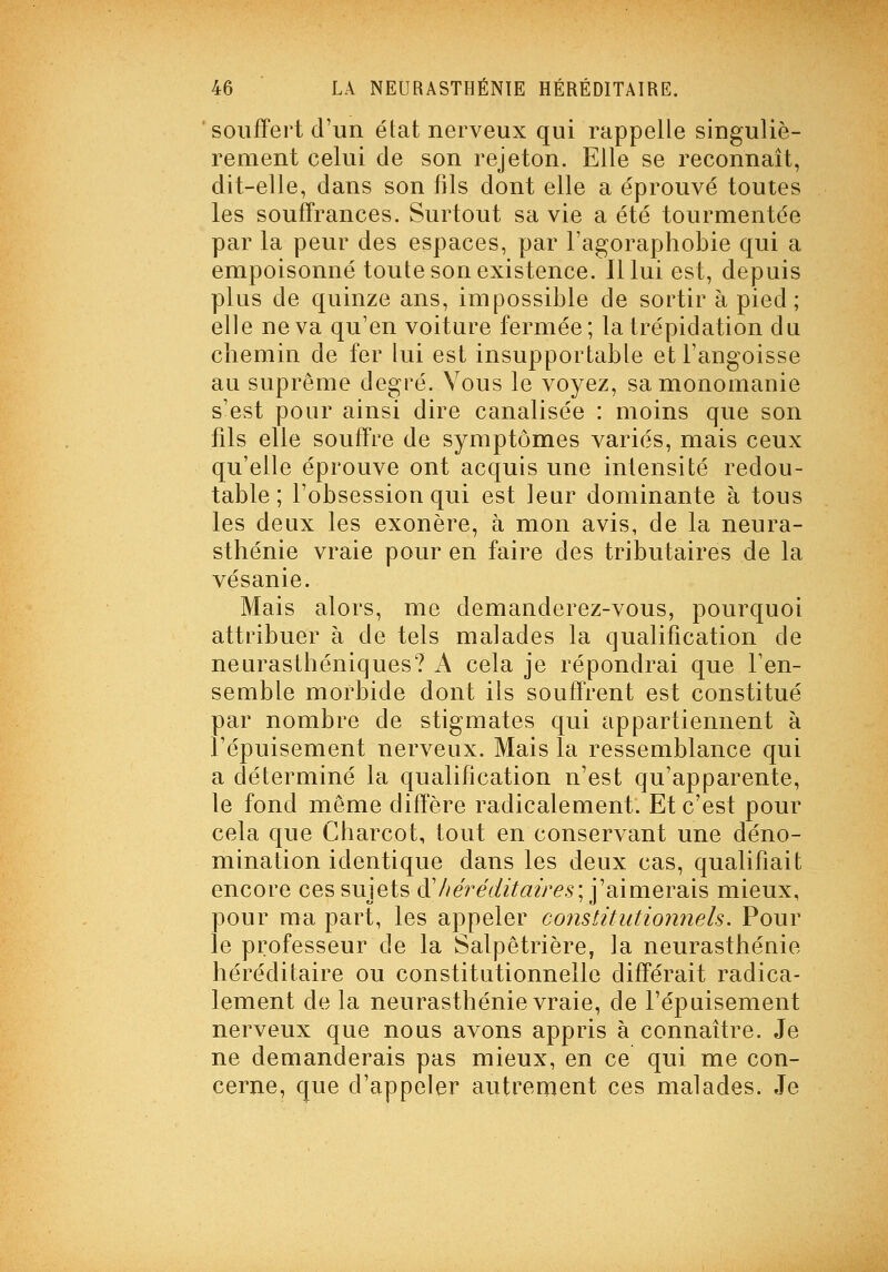 souffert d'un état nerveux qui rappelle singuliè- rement celui de son rejeton. Elle se reconnaît, dit-elle, dans son fils dont elle a éprouvé toutes les souffrances. Surtout sa vie a été tourmentée par la peur des espaces, par l'agoraphobie qui a empoisonné toute son existence. Il lui est, depuis plus de quinze ans, impossible de sortir à pied; elle ne va qu'en voiture fermée; la trépidation du chemin de fer lui est insupportable etFangoisse au suprême degré. Vous le voyez, sa monomanie s'est pour ainsi dire canalisée : moins que son fils elle souffre de symptômes variés, mais ceux qu'elle éprouve ont acquis une intensité redou- table ; l'obsession qui est leur dominante à tous les deux les exonère, à mon avis, de la neura- sthénie vraie pour en faire des tributaires de la vésanie. Mais alors, me demanderez-vous, pourquoi attribuer à de tels malades la qualification de neurasthéniques? A cela je répondrai que l'en- semble morbide dont ils souffrent est constitué par nombre de stigmates qui appartiennent à l'épuisement nerveux. Mais la ressemblance qui a déterminé la qualification n'est qu'apparente, le fond même diffère radicalement. Et c'est pour cela que Charcot, tout en conservant une déno- mination identique dans les deux cas, qualifiait encore ces sujets à' // éj^édit air es ; ^ aimersii?: mieux, pour ma part, les appeler constitutionnels. Pour le professeur de la Salpêtrière, la neurasthénie héréditaire ou constitutionnelle différait radica- lement de la neurasthénie vraie, de l'épuisement nerveux que nous avons appris à connaître. Je ne demanderais pas mieux, en ce qui me con- cerne, que d'appeler autrement ces malades. Je