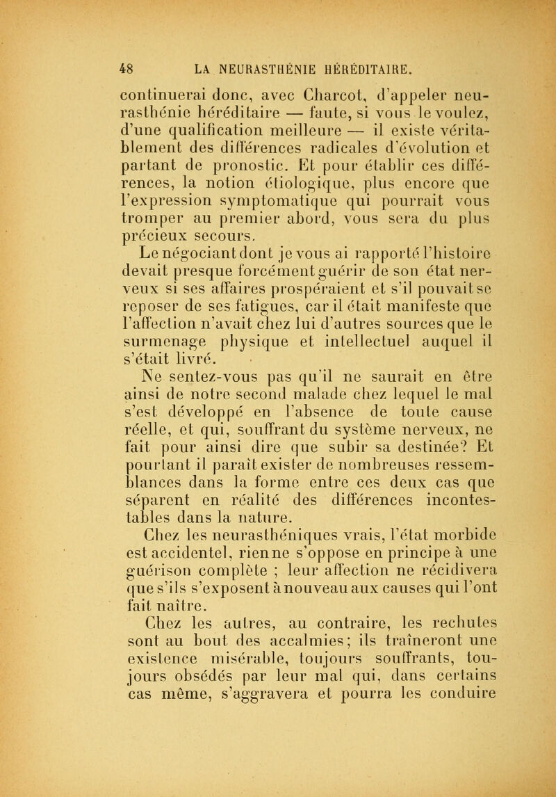 continuerai donc, avec Charcot, d'appeler neu- rasthénie héréditaire — faute, si vous le voulez, d'une qualification meilleure — il existe vérita- blement des différences radicales d'évolution et partant de pronostic. Et pour établir ces diffé- rences, la notion étiologique, plus encore que l'expression symptomatique qui pourrait vous tromper au premier abord, vous sera du plus précieux secours. Le négociant dont je vous ai rapporté l'histoire devait presque forcément guérir de son état ner- veux si ses affaires prospéraient et s'il pouvait se reposer de ses fatigues, car il était manifeste que l'affection n'avait chez lui d'autres sources que le surmenage physique et intellectuel auquel il s'était livré. Ne sentez-vous pas qu'il ne saurait en être ainsi de notre second malade chez lequel le mal s'est développé en l'absence de toute cause réelle, et qui, souffrant du système nerveux, ne fait pour ainsi dire que subir sa destinée? Et pourtant il paraît exister de nombreuses ressem- blances dans la forme entre ces deux cas que séparent en réalité des différences incontes- tables dans la nature. Chez les neurasthéniques vrais, l'état morbide est accidentel, rien ne s'oppose en principe à une guérisoQ complète ; leur affection ne récidivera que s'ils s'exposent à nouveau aux causes qui l'ont fait naître. Chez les autres, au contraire, les rechutes sont au bout des accalmies; ils traîneront une existence misérable, toujours souffrants, tou- jours obsédés par leur mal qui, dans certains cas même, s'aggravera et pourra les conduire