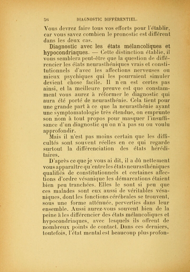 Vous devrez faire tous vos efforts pour rétablir, car vous savez combien le pronostic est différent dans les deux cas. Diagnostic avec les états mélancoliques et hypocondriaques. — Cette distinction établie, il vous semblera peut-être que la question de diffé- rencier les états neurasthéniques vrais et consti- tutionnels d'avec les affections nerveuses ou mieux psychiques qui les pourraient simuler devient chose facile. Il n'en est certes pas ainsi, et la meilleure preuve est que constam- ment vous aurez à réformer le diagnostic qui aura été porté de neurasthénie. Gela tient pour une grande part à ce que la neurasthénie ayant une symptomatologie très étendue, on emprunte son nom à tout propos pour masquer l'insuffi- sance d'un diagnostic qu'on n'a pas su ou voulu approfondir. Mais il n'est pas moins certain que les diffi- cultés sont souvent réelles en ce qui regarde surtout la différenciation des états hérédi- taires. D'après ce que je vous ai dit, il a dû nettement vous apparaître qu'entre les états neurasthéniques qualifiés de constitutionnels et certaines affec- tions d'ordre vésanique les démarcations étaient bien peu tranchées. Elles le sont si peu que ces malades sont eux aussi de véritables vésa- niques, dont les fonctions cérébrales se trouvent, sous une forme atténuée, perverties dans leur ensemble. Aussi aurez-vous souvent bien de la peine aies différencier des états mélancoliques et hypocondriaques, avec lesquels ils offrent de nombreux points de contact. Dans ces derniers, toutefois, l'état mental est beaucoup plusprofon-