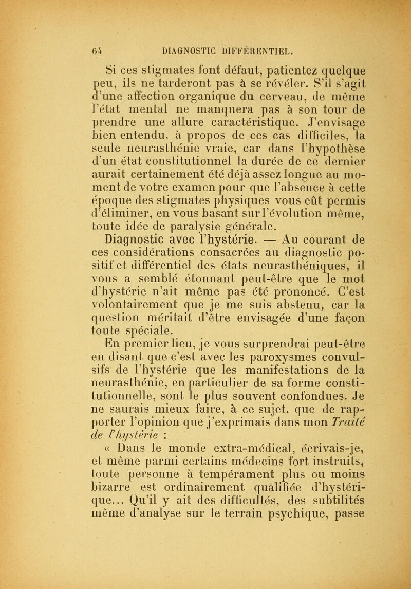 Si ces stigmates font défaut, patientez quelque peu, ils ne tarderont pas à se révéler. S'il s'agit d'une affection organique du cerveau, de môme l'état mental ne manquera pas à son tour de prendre une allure caractéristique. J'envisage i3ien entendu, à propos de ces cas difficiles, la seule neurasthénie vraie, car dans l'hypothèse d'un état constitutionnel la durée de ce dernier aurait certainement été déjà assez longue au mo- ment de votre examen pour que l'absence à cette époque des stigmates physiques vous eût permis d'éliminer, en vous basant sur l'évolution même, toute idée de paralysie générale. Diagnostic avec l'hystérie. — Au courant de ces considérations consacrées au diagnostic po- sitif et différentiel des états neurasthéniques, il vous a semblé étonnant peut-être que le mot d'hystérie n'ait même pas été prononcé. C'est volontairement que je me suis abstenu, car la question méritait d'être envisagée d'une façon toute spéciale. En premier lieu, je vous surprendrai peut-être en disant que c'est avec les paroxysmes convul- sifs de l'hystérie que les manifestations de la neurasthénie, en particulier de sa forme consti- tutionnelle, sont le plus souvent confondues. Je ne saurais mieux faire, à ce sujet, que de rap- porter l'opinion que j'exprimais dans mon Traité de rhystérie : (( Dans le monde extra-médical, écrivais-je, et même parmi certains médecins fort instruits, toute personne à tempérament plus ou moins bizarre est ordinairement qualifiée d'hystéri- que... Qu'il y ait des difficultés, des subtilités même d'analyse sur le terrain psychique, passe