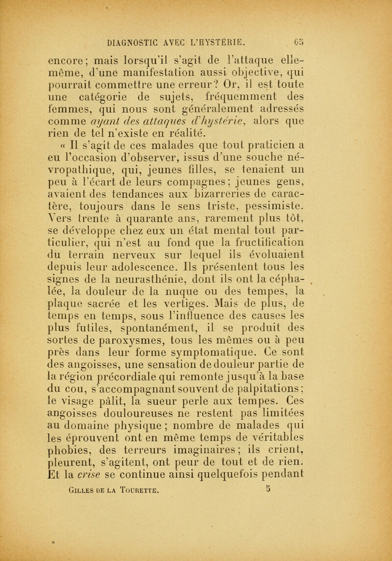 encore ; mais lorsqu'il s'agit de l'attaque elle- même, d'une manifestation aussi objective, qui )3ourrait commettre une erreur? Or, il est toute une catégorie de sujets, fréquemment des femmes, qui nous sont généralement adressés comme ayant des attaques cVhystérie^ alors que rien de tel n'existe en réalité. fc II s'agit de ces malades que tout praticien a eu l'occasion d'observer, issus d^une souche né- vropathique, qui, jeunes filles, se tenaient un peu à l'écart de leurs compagnes; jeunes gens, avaient des tendances aux bizarreries de carac- tère, toujours dans le sens triste, pessimiste. A ers trente à quarante ans, rarement plus tôt, se développe chez eux un état mental tout par- ticulier, qui n'est au fond que la fructification du terrain nerveux sur lequel ils évoluaient depuis leur adolescence. Ils présentent tous les signes de la neurasthénie, dont ils ont la cépha- lée, la douleur de la nuque ou des tempes, la plaque sacrée et les vertiges. Mais de plus, de temps en temps, sous l'influence des causes les plus futiles, spontanément, il se produit des sortes de paroxysmes, tous les mêmes ou à peu près dans leur forme symptomatique. Ce sont des angoisses, une sensation de douleur partie de la région précordiale qui remonte jusqu'à la base du cou, s'accompagnantsouvent de palpitations; le visage pâlit, la sueur perle aux tempes. Ces angoisses douloureuses ne restent pas limitées au domaine physique ; nombre de malades qui les éprouvent ont en même temps de véritables phobies, des terreurs imaginaires ; ils crient, pleurent, s'agitent, ont peur de tout et de rien. Et la crise se continue ainsi quelquefois pendant Gilles de la Tourette. S