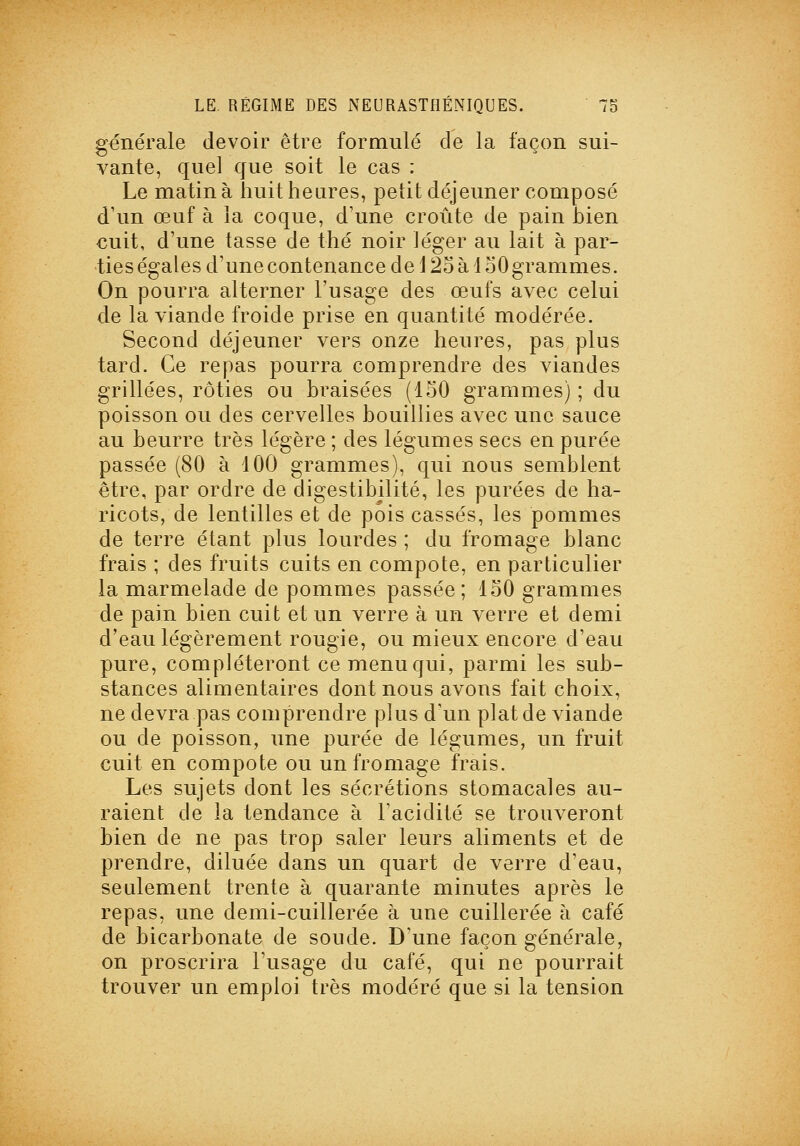 générale devoir être formulé de la façon sui- vante, quel que soit le cas : Le matin à huit heures, petit déjeuner composé d'un œuf à la coque, d'une croûte de pain hien cuit, d'une tasse de thé noir Jéger au lait à par- ties égales d'une contenance de 125 à i oO grammes. On pourra alterner l'usage des œufs avec celui de la viande froide prise en quantité modérée. Second déjeuner vers onze heures, pas plus tard. Ce repas pourra comprendre des viandes grillées, rôties ou braisées (150 grammes) ; du poisson ou des cervelles bouillies avec une sauce au beurre très légère ; des légumes secs en purée passée (80 à 100 grammes), qui nous semblent être, par ordre de digestibilité, les purées de ha- ricots, de lentilles et de pois cassés, les pommes de terre étant plus lourdes ; du fromage blanc frais ; des fruits cuits en compote, en particulier la marmelade de pommes passée ; 150 grammes de pain bien cuit et un verre à un verre et demi d'eau légèrement rougie, ou mieux encore d'eau pure, compléteront ce menu qui, parmi les sub- stances alimentaires dont nous avons fait choix, ne devra pas comprendre plus d'un plaide viande ou de poisson, une purée de légumes, un fruit cuit en compote ou un fromage frais. Les sujets dont les sécrétions stomacales au- raient de la tendance à l'acidité se trouveront bien de ne pas trop saler leurs aliments et de prendre, diluée dans un quart de verre d'eau, seulement trente à quarante minutes après le repas, une demi-cuillerée à une cuillerée à café de bicarbonate de soude. D'une façon générale, on proscrira l'usage du café, qui ne pourrait trouver un emploi très modéré que si la tension