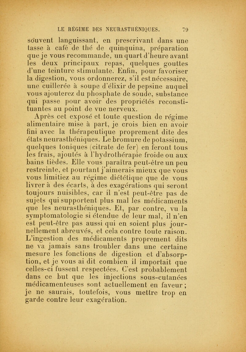 souvent languissant, en prescrivant dans une tasse à café de thé de quinquina, préparation que je vous recommande, un quart d'heure avant les deux principaux repas, quelques gouttes d'une teinture stimulante. Enfin, pour favoriser la digestion, vous ordonnerez, s'il est nécessaire, une cuillerée à soupe d'élixir de pepsine auquel vous ajouterez du phosphate de soude, substance qui passe pour avoir des propriétés reconsti- tuantes au point de vue nerveux. Après cet exposé et toute question de régime alimentaire mise à part, je crois bien en avoir fini avec la thérapeutique proprement dite des états neurasthéniques. Le bromure de potassium, quelques toniques (citrate de fer) en feront tous les frais, ajoutés à l'hydrothérapie froide ou aux bains tièdes. Elle vous paraîtra peut-être un peu restreinte, et pourtant j'aimerais mieux que vous vous limitiez au régime diététique que de vous livrer à des écarts, à des exagérations qui seront toujours nuisibles, car il n'est peut-être pas de sujets qui supportent plus mal les médicaments que les neurasthéniques. Et, par contre, vu la symptomatologie si étendue de leur mal, il n'en est peut-être pas aussi qui en soient plus jour- nellement abreuvés, et cela contre toute raison. L'ingestion des médicaments proprement dits ne va jamais sans troubler dans une certaine mesure les fonctions de digestion et d'absorp- tion, et je vous ai dit combien il importait que celles-ci fussent respectées. C'est probablement dans ce but que les injections sous-cutanées médicamenteuses sont actuellement en faveur ; je ne saurais, toutefois, vous mettre trop en garde contre leur exagération.