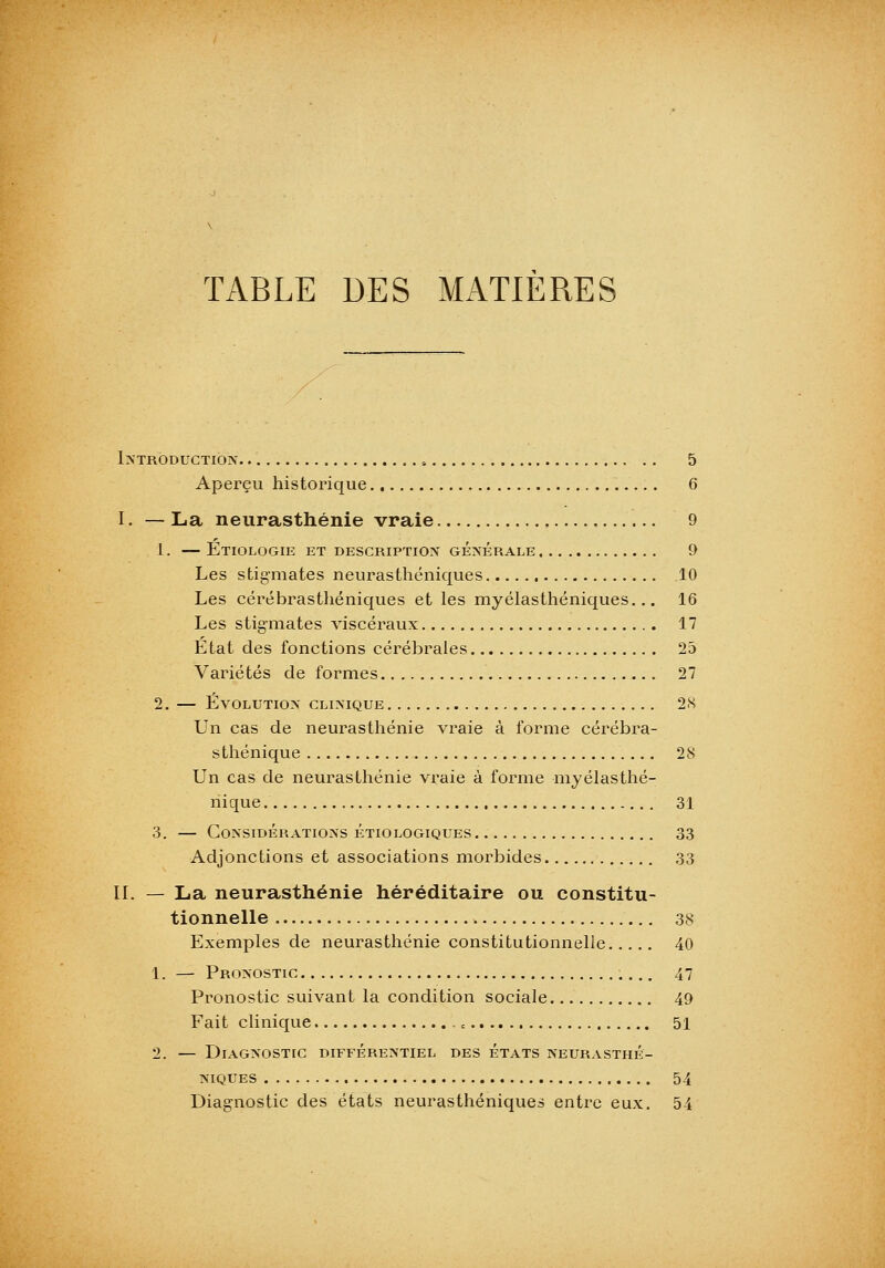 TABLE DES MATIERES l>'TRODUCTIOX 5 Aperçu historique 6 I. — La neurasthénie vraie 9 1. — EtiOLOGIE et description GÉPsÉRALE 9 Les stigmates neurasthéniques 10 Les cérébrasthéniques et les myélasthéniques... 16 Les stigmates viscéraux 17 Etat des fonctions cérébrales 25 Variétés déformes 27 2. EvOLUTIO>' CLINIQUE 28 Un cas de neurasthénie vraie à forme cérébra- sthénique 28 Un cas de neurasthénie vraie à forme myélasthé- riique 31 3. — Considérations étiologiques 33 Adjonctions et associations morbides 33 IL — La neurasthénie héréditaire ou constitu- tionnelle 38 Exemples de neurasthénie constitutionnelle 40 1. — Pronostic 47 Pronostic suivant la condition sociale 49 Fait clinique -, 51 2. — Diagnostic différentiel des états neurasthé- niques 54 Diagnostic des états neurasthéniques entre eux. 54