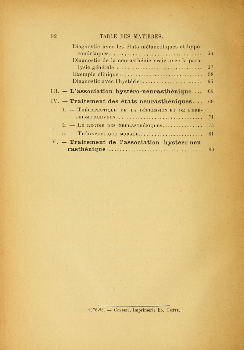 Diagnostic avec les états mélancoliques et hypo- condriaques 56 Diagnostic de la neurasthénie vraie avec la para- lysie générale.. 57 Exemple clinique 58 Diagnostic avec l'hystérie 64 III. —L'association hystéro-neurasthénique.... 66 IV. —Traitement des états neurasthéniques 69 1. — Thérapeutique de la dépression et de l'éré- THISME nerveux » 71 2. — Le régime des neurasthéniques 73 3. — Thérapeutique morale 81 V. — Traitement de l'association hystéro-neu- rasthénique 83 1076-98. — CoHBEiL. Imprimerie Éd. Crété.