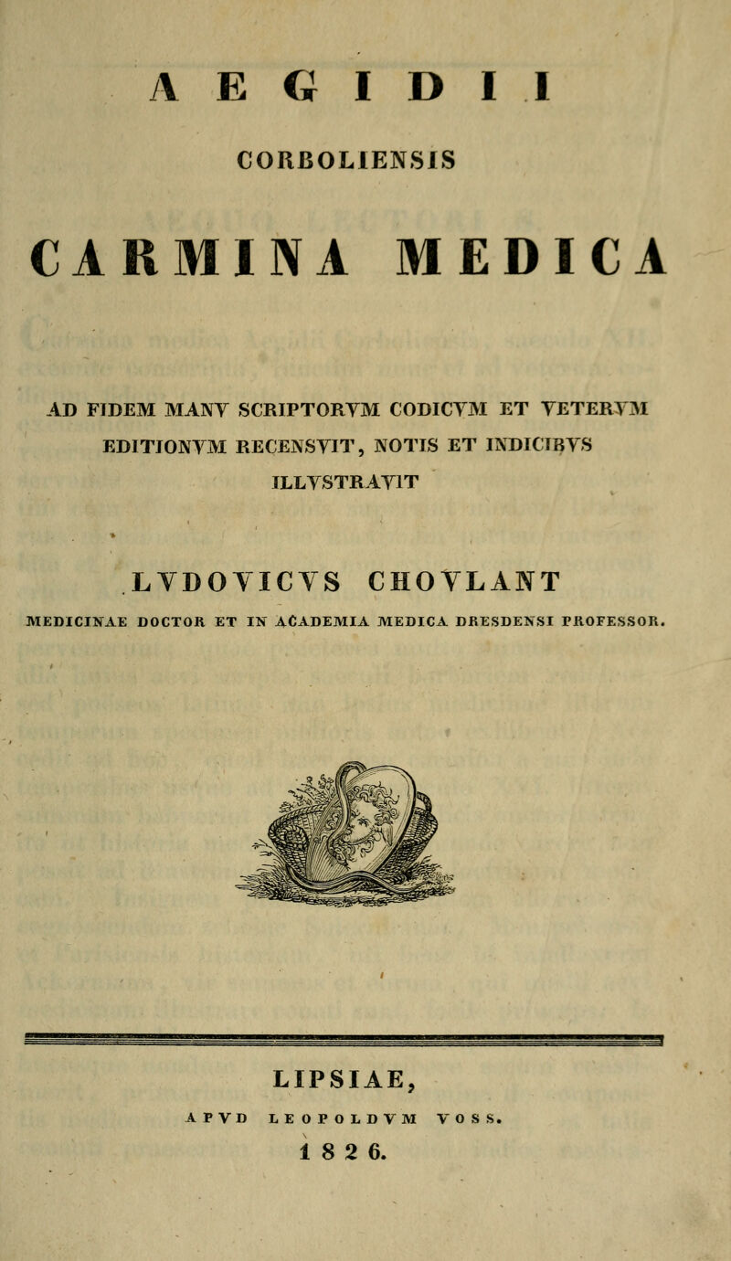 CORBOLIENSIS CARMINA MEDICA AD FIDEM MANY SCRIPTORYM CODICYM ET YETERYM EDITIONYM RECENSYIT, NOTIS ET INDICIBYS ILLYSTRAYIT LVDOVICVS CHOVLANT MEDICINAE DOCTOR ET IN ACADEMIA MEDICA DJRESDENSI PIIOFESSOR. LIPSIAE, ATVD LEOPOLDVM VO! 18 2 6.