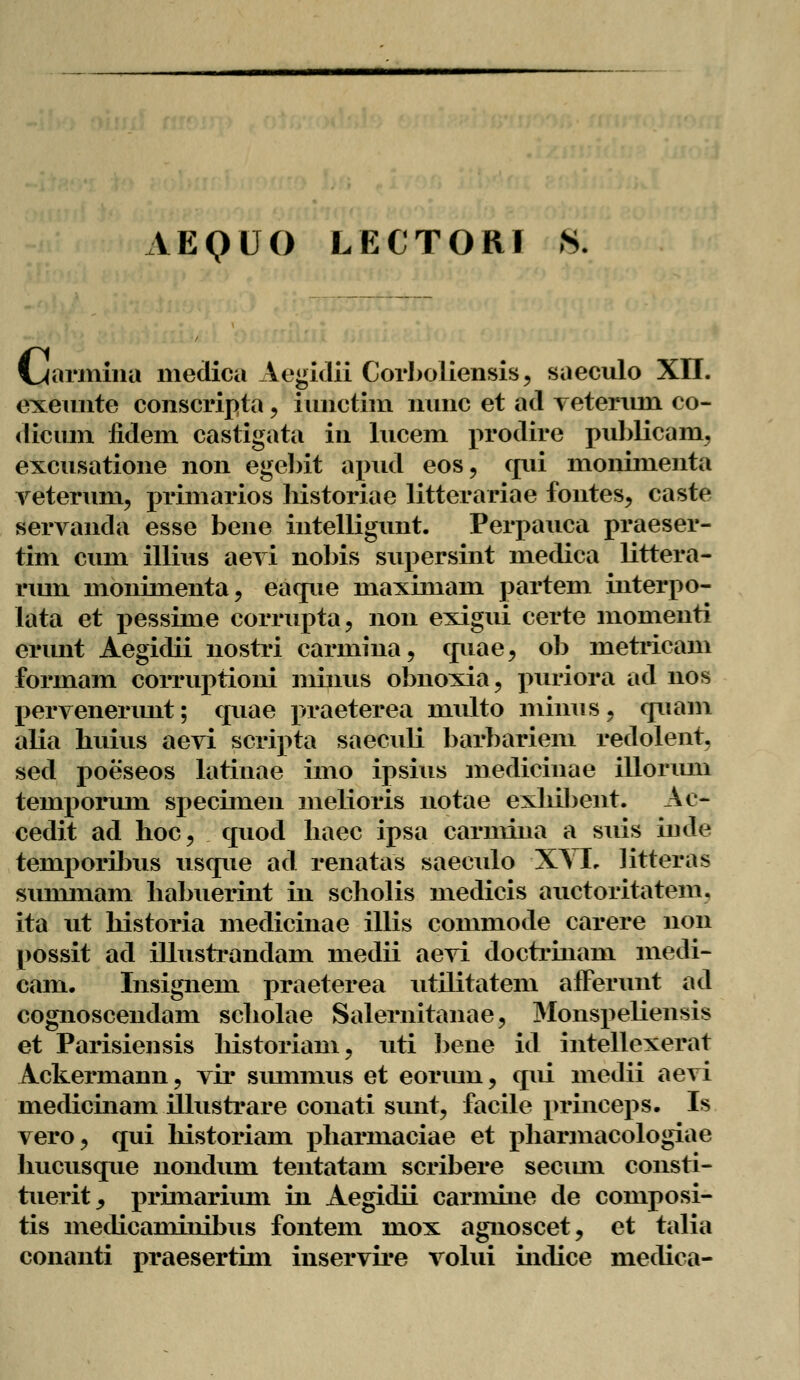 AEQUO LECTORI Si l^armina meclica Aegidii Corboliensis, saeculo XII. exemite conscripta , iimctim lmnc et ad veterxmi co- dicum iidem castigata in lucem prodire publicam, excusatione non egcbit apud eos, qui monimenta vetermm primarios liistoriae litterariae fontes, caste servancla esse bene intelligunt. Perpauca praeser- tini cum illius aevi nobis supersint medica littera- rmn monimenta, eaque lnaximain partem interpo- lata et pessime corrupta, non exigui certe momenti erunt Aegidii nostri carmina, quae, ob metricam formam corruptioni miniis obnoxia, ptfriori ad nos pervenenmt; quae praeterea multo minus, quam alia huius aevi scripta saeculi barbariem redolent. sed poeseos latinae imo ipsius medicinae illorum tempormn specimen melioris notae exhibent. Ae- cedit ad hoc? quod baec ipsa carmina a suis iude temporibus usque ad renatas saeculo X\L litteras summam habuerint in scholis medicis auctoritatem. ita ut historia medicinae illis commode carere non possit ad illustrandam medii aevi doctrinam medi- cam. Insignem praeterea utilitatem afferunt ad cognoscendam scholae Salernitanae, Monspeliensis et Parisiensis historiam, uti bene id intellexerat Ackermann, vir smnmus et eomuu, qui medii aevi medicinam illustrare conati sunt, facile princeps. Is vero, qui historiam pharmaciae et pharmacologiae hucusque nondum tentatam scribere secmn consti- tuerit, primarium in Aegidii carmine de composi- tis mecHcaminibus fontem mox agnoscet, et talia conanti praesertim inservire volui indice medica-