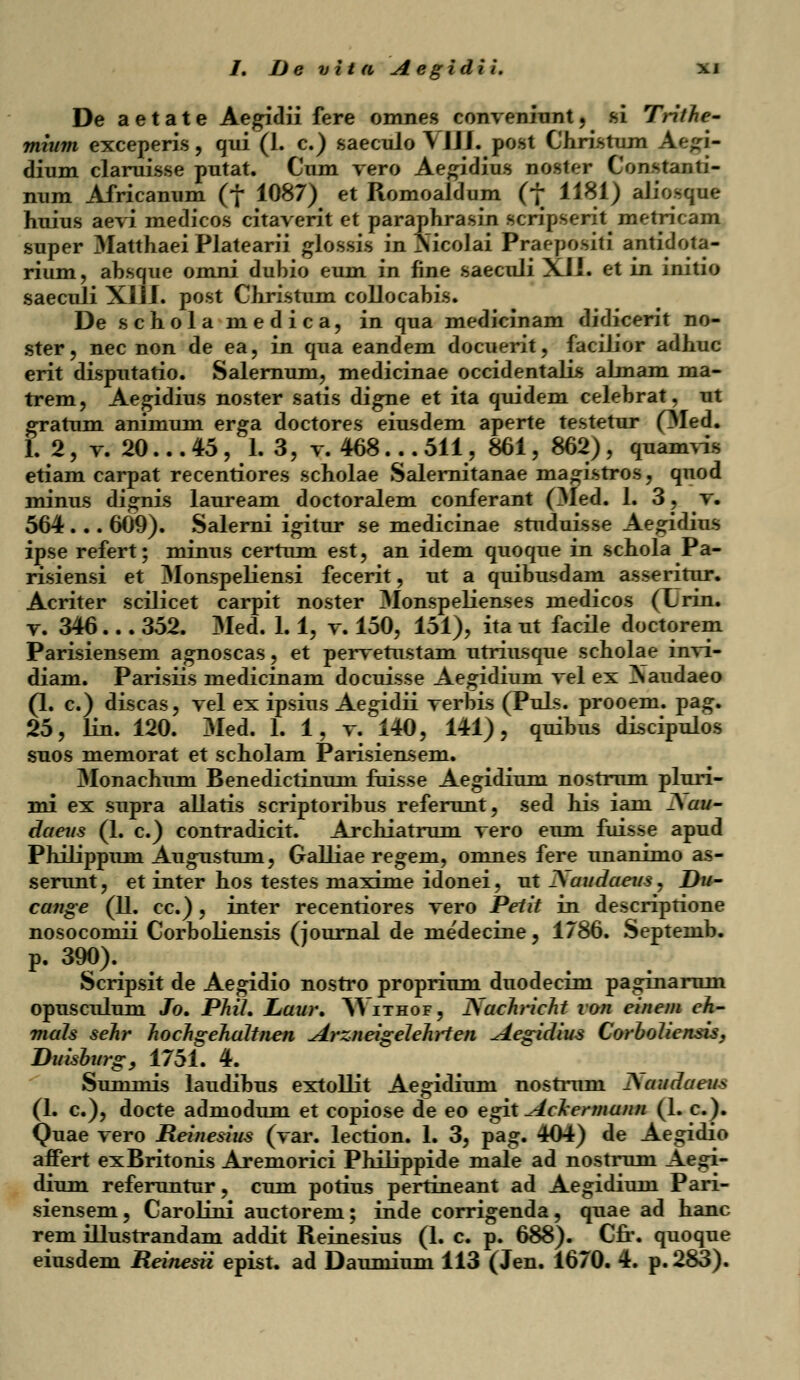 De aetate Aegidii fere omnes conveniunt, .si Trithe- mium exceperis, qui (1. c.) saeculo\JJJ. post Christum Aegi- dium claruisse putat. Cnm vero Aegidius noster Constanti- num Africanum (f 1087) et Romoaldum (f 1181) aJiosque huius aevi medicos citaverit et paraphrasin scripserit metricam super Matthaei Platearii glossis in Nicolai Praepositi antidota- rium, ahsque omni duhio eum in fine saeculi XIJ. et in initio saeculi XJJJ. post Christum collocabis. De schola medica, in qua medicinam didicerit no- ster, nec non de ea, in qua eandem docuerit, facilior adhuc erit disputatio. Salernum, medicinae occidentalis almam ma- trem, Aegidius noster satis digne et ita quidem celehrat, ut gratum animum erga doctores eiusdem aperte testetur (Med. 1. 2, v. 20... 45, 1. 3, v. 468... 511, 861, 862), quamvis etiam carpat recentiores scholae Salernitanae ma^istros, quod minus di^nis lauream doctoralem conferant (Med. 1. 3, v. 564 . . . 609). Salerni igitur se medicinae studuisse Ae^idius ipse refert; minus certum est, an idem quoque in schola Pa- risiensi et Monspeliensi fecerit, ut a quibusdam asseritur. Acriter scilicet carpit noster 3Ionspelienses medicos (Lrin. v. 346... 352. Med. 1.1, v. 150, 151), ita ut facile doctorem Parisiensem agnoscas, et pervetustam utriiLsque scholae invi- diam. Parisiis medicinam docuisse Ae^idium vel ex ^Naudaeo (1. c.) discas, vel ex ipsius Aegidii verhis (Puls. prooem. pag. 25, lin. 120. Med. 1. 1, v. 140, 141), quibus discipulos suos memorat et scholam Parisiensem. Monachum Benedictinum fuisse Aegidium nostrum pluri- mi ex supra allatis scriptoribus referunt, sed his iam JSau- daeus (1. c.) contradicit. Archiatrum vero eum fuisse apud Philippum Augustum, Galliae regem, omnes fere unanimo as- serunt, et inter hos testes maxime idonei, ut ^audaeus, Du- catige (11. cc.), inter recentiores vero Peiit in descriptione nosocomii Corholiensis (iouraal de me'decine, 1786. Septemb. p. 390). Scripsit de Aegidio nostro proprium duodecim paginarum opusculum Jo. PML Laur. Withof, Kachricht von einem eh- mals sehr hochgehaltnen Arzneigelehrten Aegidius Corboliensis, Duisburg, 1751. 4. Suminis laudihus extollit Aegidium nostruni j\audaeus (1. c), docte admodum et copiose de eo egit AcJcermann (1. c). Quae vero Reinesius (var. lection. 1. 3, pag. 404) de Aegidio affert exBritonis Aremorici Philippide male ad nostrum Aegi- dium referuntur, cum potius pertineant ad Aegidium Pari- siensem, Carolini auctorem; inde corrigenda, quae ad hanc rem illustrandam addit Reinesius (1. c p. 688). Cfr. quoque eiusdem Reinesii epist. ad Daumium 113 (Jen. 1670. 4. p. 283).