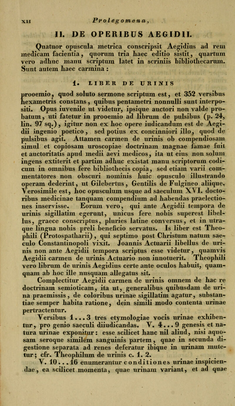II. DE OPERIBUS AEGIDII. Quatuor opiiscula metrica conscripsit Aegidius ad rem medicam facientia, quorum tria haec editio sistit, quartiun vero adhuc manu scriptum latet in scriniis bibliothecaruni. Sunt autem haec carmina : ±. LIBER DE URINIS prooemio, quod soluto sermone scriptum est, et 352 versibus hexametris constans , quibus pentametri nonnulli sunt interpo- siti. Opus iuvenile ut videtur, ipsique auctori non valde pro- batum, uti fatetur in prooemio ad librum de pulsibus (p. 24, lin. 97 sq.), igitur non ex hoc opere iudicandum est de Aegi- dii ingenio poetico, sed potius ex concinniori illo, quod de pulsibus agit. Attamen carmen de urinis ob compendiosam simul et copiosam uroscopiae doctrinam magnae famae fuit et auctoritatis apud medii aevi medicos, ita ut eius non solum ingens extiterit et partim adhuc existat manu scriptorum codi- cum in omnibus fere bibliothecis copia, sed etiam varii com- mentatores non obscuri nominis huic opusculo illustrando operam dederint, ut Gilebertus, Gentilis de Fulgineo aliique. Verosimile est, hoc opusculum usque ad saeculum X\I. docto- ribus medicinae tanquam compendium ad habendas praelectio- nes inserrisse. Eorum vero, qui ante Aegidii tempora de urinis sigillatim egerunt, unicus fere nobis superest libel- lus, graece conscriptus, pluries latine conversus, et in utra- que lingua nobis preli beneficio servatus. Is liber est Theo- phili (Protospatharii), qui septimo post Christum natum sae- culo Constantinopoli vixit. Joannis Actuarii libellus de uri- nis non ante Aegidii tempora scriptus esse videtur, quamvis Aegidii carmen de urinis Actuario non innotuerit. TheophHi vero librum de urinis Aegidius certe ante oculos habuit, quam- quam ab hoc ille nusquam allegatus sit. Complectitur Aegidii carmen de urinis omnem de hac re doctrinam semioticam, ita ut, generalibus quibusdam de uri- na praemissis , de coloribus urinae sigillatim agatur, substan- tiae semper habita ratione, dein sinuli modo contenta urinae pertractentur. Versibus 1... 3 tres etymologiae vocis urinae exhiben- tur, pro genio saeculi diiudicandas. V. 4... 9 genesis^ et na- tura urinae exponitur: esse scilicet hanc nil aliud, nisi aquo- sam seroque similem sanguinis partem, quae in secunda di- gestione separata ad renes deferatur ibique in urinam mute- tur; cfr. Theophilum de urinis c. 1. 2. V. 10.. . 16 enumerantur conditiones urinae inspicien- dae, ea scilicet momenta, quae urinam variant, et ad quae