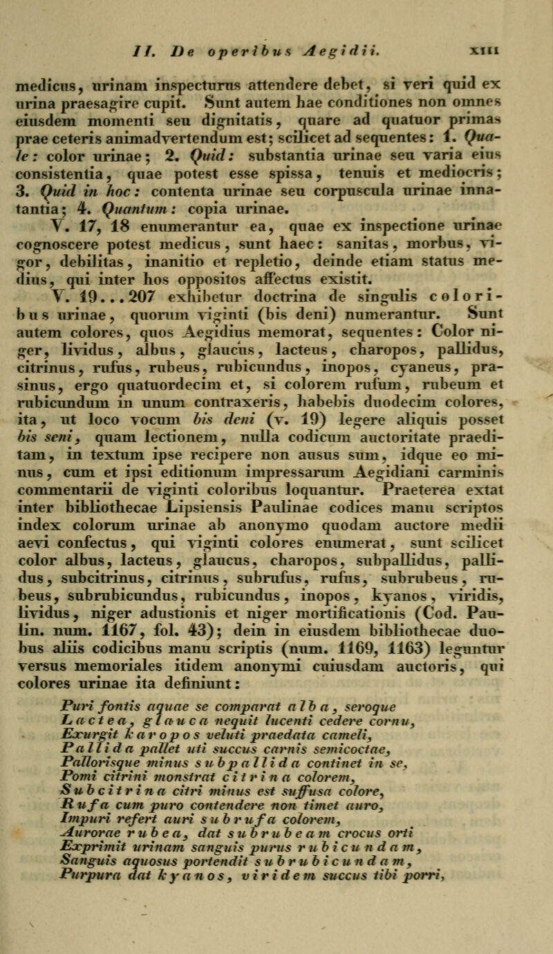 medicus, urinam inspectums attendere debet, si veri quid ex urina praesagire cupit. Sunt autem hae conditiones non omnes eiusdem momenti seu dignitatis , quare ad quatuor primas prae ceteris aniniadvertendum est; scilicet ad sequentes: 1. Qua- le; color urinae; 2. Quid: substantia urinae seu varia eiu> consistentia, quae potest esse spissa, tenuis et mediocris; 3. Quid in hoc: contenta urinae seu corpuscula urinae inna- tantia; 4. Quanlum : copia urinae. V. 17, 18 enumerantur ea, quae ex inspectione urinae cognoscere potest medicus , sunt haec : sanitas, morbus, vi- gor, debilitas, inanitio et repletio, deinde etiam status me- dius, qui inter hos oppositos affectus existit. Y. 19. .. 207 exhibetur doctrina de singulis c o 1 o r i - b u s urinae, quorum viginti (bis deni) numerantur. Sunt autem colores, quos Aegidius memorat, sequentes : Color ni- ger, lividus, albus , glaucus, lacteus, charopos, pallidus, citrinus, rufus, rubeus, rubicundus, inopos, cyaneus, pra- sinus, ergo quatuordecim et, si colorem rufum, rubeum et rubicundum in unum contraxeris, habebis duodecim colores. ita? ut loco vocum his deni (v. 19) legere aliquis posset bis seni , quam lectionem, nulla codicmn auctoritate praedi- tam? in textum ipse recipere non ausus suin, idque eo mi- nus, cum et ipsi editionum impressarum Aegidiani carniinis commentarii de viginti coloribus loquantur. Praeterea extat inter bibliothecae Lipsiensis Paulinae codices manu scriptos index colorum urinae ab anonymo quodam auctore medii aevi confectus, qui viginti colores enumerat, sunt seilicet color albus, lacteus, glaucus, charopos, subpallidus, palli- dus, subcitrinus, citrinus, subrufus, rufus, subrubeus, ru- beus, subrubicundus, rubicundus , inopos . kvanos , viridis, lividus, niger adustionis et niger mortificationis (Cod. Pau- lin. num. 1167, fol. 43); dein in eiusdem bibliothecae duo- bus aliis codicibus manu scriptis (num. 1169, 1163) leguntur versus memoriales itidem anonynii cuiusdam auctoris, qui colores urinae ita definiunt: Puri fontis aquae se comparat aJba , seroque Ltd ct e a , g J a u c a nequit Jucenti cedere cornu, Eocurgit karopa s veluti praedata cameJi, PaJJida paJJet uti succus carnis semicoctae, PaJJorisque minus s u bp aJJida continet in se, Pomi citrini ?nonstrat c i t r i n a coJorem, Subcitrin a citri minus est suffusa coJore, H ufa^ cum puro contendere non timet auro, Impuri refert auri s u brufa coJorem, Aurorae rubea, dat subrubea m crocus orti Eacprimit urinam sanguis purus rubi c u n d a m, Sanguis aquosus portendit subrub i c u n d a m, Purpura dat Jcyanos, vi ri de m succus tibi porri,