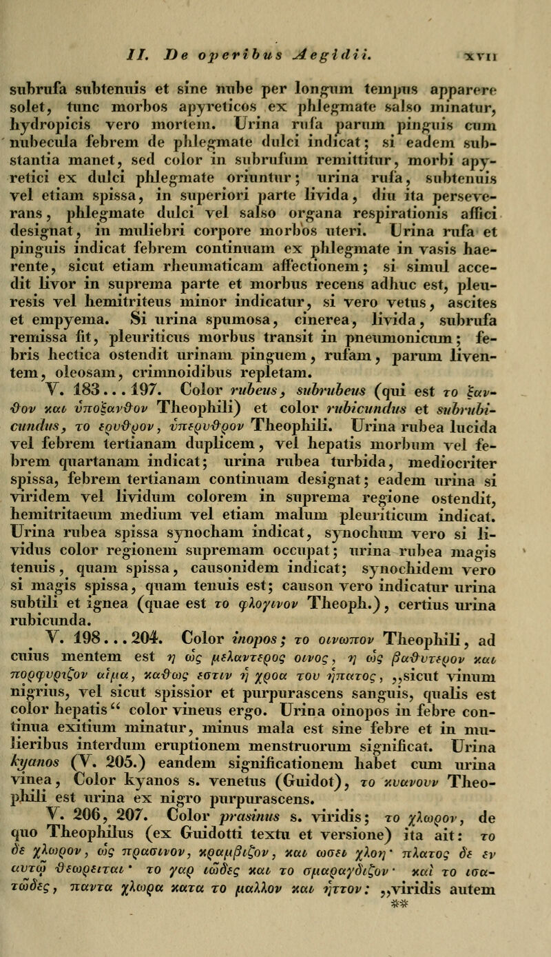 subrufa subtenuis et sine nube per longum temjjus apparere solet, tunc morbos apyreticos ex pbJegmate salso minatur, hydropicis vero mortcin. Urina rnfa parum pinguis cum nubecula febrem de phlegmate dulci indicat; si eadem sub- stantia manet, sed color in subrufum remittitur, morbi apy- retici ex dulci phlegmate oriuntur; urina rufa, subtenuis vel etiam spissa, in superiori parte livida, diu ita perseve- rans, phlegmate dulci vel salso organa respirationis affici designat, in muliebri corpore niorbos uteri. Urina mfa et pinguis indicat febrem continuam ex phlegmate in vasis hae- rente, sicut etiam rheumaticam affectionem; si simul acce- dit livor in suprema parte et morbus recens adhuc est, pleu- resis vel hemitriteus ininor indicatur, si vero vetus, ascites et empyema. Si urina spumosa, cinerea, livida, subrufa remissa fit , pleuriticus morbus transit in pneumonicum; fe- bris hectica ostendit urinam pinguem , rufam , parum liven- tem, oleosain, crimnoidibus repletam. Y. 183... 197. Color rubeus9 subrubeus (qui est ro lEuv- ■&ov yuv vno'£uv&ov Theophili) et color rubicundus et subrubi- cundus, to eov&oov, vnfov&oov Theophili. Urina rubea lucida vel febrem tertianam duplicem, vel hepatis morbum vel fe- brem quartanam indicat; urina rubea turbida, mediocriter spissa, febrem tertianam continuam designat; eadem urina si viridem vel lividum colorem in suprema regione ostendit, hemitritaeum medium vel etiam malum pleuriticum indicat. Urina rubea spissa synocham indicat, synochum vero si li- vidus color regionem supremam occupat; urina rubea magis tenuis, quam spissa, causonidem indicat; synochidem vero si magis spissa, quam tenuis est; causon vero indicatur urina subtili et ignea (quae est ro cfloyivov Theoph.) , certius urina rubicunda. V. 198. .. 204. Color inopos; ro ocvconov Theophili, ad cuius mentem est ?] cog [AeluvTSQog oivog, r\ cog (3u-&vt6qov v.ai nopcpvQifyv atfia, aadcog eoTiv t) %qou tov i]naT0g, ,,sicut vinum nigrius, vel sicut spissior et purpurascens sanguis, qualis est color hepatis color vineus ergo. Urina oinopos in febre con- tinua exitium minatur, minus mala est sine febre et in mu- lieribus interdum eruptionem menstruorum significat. Urina kyanos (V. 205.) eandem significationem habet cum nrina vinea, Color kyanos s. venetus (Guidot), to y.vuvovv Theo- phili est urina ex nigro purpurascens. V. 206, 207. Color prasinus s. viridis; to %Icoqov , de quo Theophilus (ex Guidotti textu et versione) ita ait: to d'€ %\C0Q0V, Ojg TTQUCJIVOV, HQUU§l£ov , KUl COGSl %^°V' TtXuTOg $6 tV ccvtco \)6coq6itul ' to yaQ icodeg y.uv to GuuQuydi^ov' xai to wa- Tcodeg, nuvTu %Xcoqu hutu to puXXov xut r\TT0v: „viridis autem