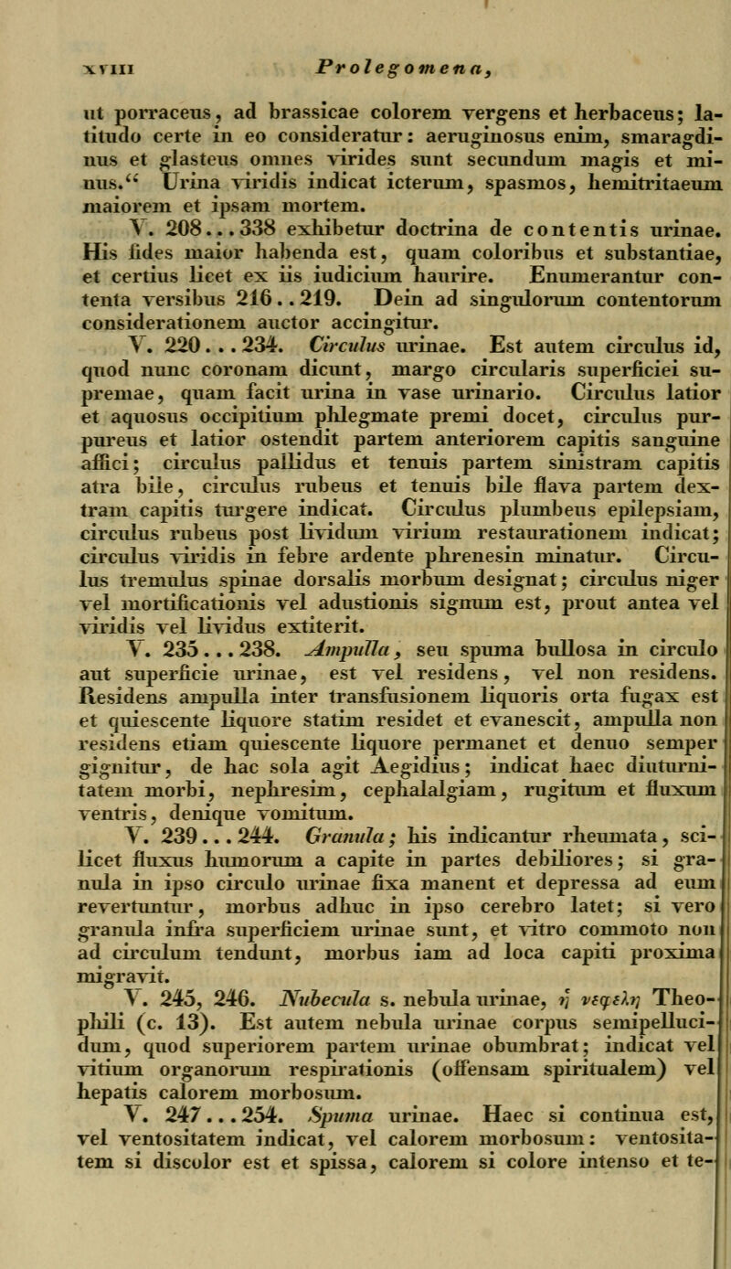 nt porraceus, ad brassicae colorem vergens et herbaceus; la- titudo certe in eo consideratur: aeruginosus enim, smaragdi- nus et glasteus omnes virides sunt secundum niagis et mi- nus.u Urina viridis indicat icterum, spasnios, liemitritaeum maiorem et ipsani mortem. ^. 208... 338 exhibetur doctrina de contentis urinae. His iides maior habenda est, quam coloribus et substantiae, et certius licet ex iis iudicium haurire. Enumerantur con- tenta versibus 216.. 219. Dein ad singulorum contentorum considerationem auctor accingitur. Y. 220 . .. 234. Circnlus urinae. Est autem circulus id, quod nunc coronam dicunt, margo circularis superficiei su- premae, quam facit urina in vase urinario. Circulus latior et aquosus occipitium phlegmate premi docet, circulus pur- pureus et latior ostendit partem anteriorem capitis sanguine afiici; circulus pallidus et tenuis partem sinistram capitis atra bile, circulus rubeus et tenuis bile flava partem dex- tram capitis turgere indicat. Circulus plumbeus epilepsiam, circulus rubeus post lividum virium restaurationem indicat; circulus viridis in febre ardente phrenesin minatur. Circu- lus tremulus spinae dorsalis morbum designat; circulus niger vel mortificationis vel adustionis signuni est, prout antea vel viridis vel lividus extiterit. V. 235 ... 238. AmpuTla, seu spuma bullosa in circulo aut superficie urinae, est vel residens, vel non residens. Residens ampulla inter transfusioneni liquoris orta fugax est et quiescente liquore statim residet et evanescit, ampulla non residens etiam quiescente liquore permanet et denuo semper gignitur, de hac sola agit Aegidius; indicat haec diuturni- tatem morbi, nephresim, cephalalgiam, rugitum et fluxum ventris, denique vomitum. Y. 239... 244. Granula ; his indicantur rheumata, sci- licet fluxus humorum a capite in partes debiliores; si gra- nula in ipso circulo urinae fixa manent et depressa ad eum revertuntur, morbus adhuc in ipso cerebro latet; si vero granula inlra superficieni urinae sunt, et vitro commoto non ad circulum tendunt, morbus iam ad loca capiti proxima migravit. \ . 245, 246. Nuhecula s. nebula urinae, r\ veq:6?.?i Theo- phili (c. 13). Est autem nebula urinae corpus semipelluci- duni, quod superiorem partem urinae obumbrat; indicat vel vitium organorum respirationis (offensam spiritualem) vel hepatis calorem morbosum. \. 247 ... 254. Spttma urinae. Haec si continua est, vel ventositatem indicat, vel calorem morbosum: ventosita tem si discolor est et spissa, calorem si colore intenso et te-
