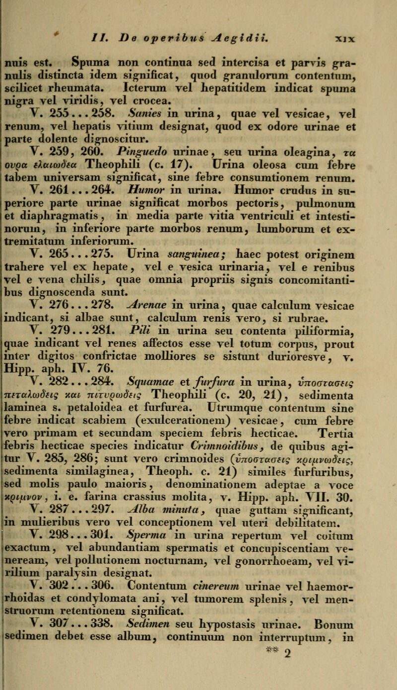 nuis est. Spuma non continua sed intercisa et parvis gra- nulis distincta idem significat, quod granulorum contentnm, scilicet rheumata. Icterum vel hepatitidem indicat spuma nigra vel viridis, vel crocea. V. 255 ... 258. Sanies in urina, quae vel vesicae, vel renum, vel hepatis vitium designat, quod ex odore urinae et parte dolente dignoscitur. V. 259, 260. Pinguedo urinae, seu urina oleagina, ra ovoa tXamdsa Theophili (c. 17). Urina oleosa cum fehre tabeni universam significat, sine fehre consumtionem renum. V. 261... 264. Humor in urina. Humor crudus in su- periore parte urinae significat morbos pectoris, pulmonum et diaphragmatis , in media parte vitia ventriculi et intesti- norum, in inferiore parte morbos renum, lumborum et ex- tremitatum inferiorum. V. 265... 275. Urina sanguinea; haec potest originem trahere vel ex hepate, vel e vesica urinaria, vel e renibus vel e vena chilis, quae omnia propriis signis concomitanti- bus dignoscenda sunt. V. 276... 278. Arenae in urina, quae calculum vesicae indicant, si albae sunt, calculum renis vero, si rubrae. V. 279... 281. PiK in urina seu contenta piliformia, quae indicant vel renes affectos esse vel totum corpus, prout inter digitos confrictae molliores se sistunt durioresve, v. ffipp. aph. IV. 76. V. 282... 284. Squamae et forfura in urina, vnoozaueig niTalojdtiq y.ai niTuoajdtig Theophili (c. 20, 21), sedimenta laminea s. petaloidea et furfurea. Utrumque contentum sine febre indicat scabiem (exulcerationem) vesicae, cum febre vero primam et secundam speciem febris hecticae. Tertia febris hecticae species indicatur Crimnoidibus, de quibus agi- tur Y. 285, 286; sunt vero crimnoides (vnouTaGatg xoi/upcodeig, sedimenta similaginea, Theoph. c. 21) similes furfuribus, sed molis paulo maioris, denominationem adeptae a voee -AQijLivov, i. e. farina crassius molita, v. Hipp. aph. VII. 30. V. 287 ... 297. Alba minuia , quae guttain significant, in mulieribus vero vel conceptionem vel uteri debilitatem. V. 298... 301. Sperma in urina repertum vel coitum exactum, vel abundantiam spermatis et concupiscentiam ve- neream, vel pollutionem nocturnam, vel gonorrhoeani, vel vi- rilium paralysin designat. V. 302 .. . 306. Contentum cinereum urinae vel haemor- rhoidas et condylomata ani, vel tumorem splenis, vel men- struorum retentionem significat. V. 307... 338. Sedimen seu hypostasis urinae. Bonum |sedimen debet esse album, continuum non interruptum, in ** o