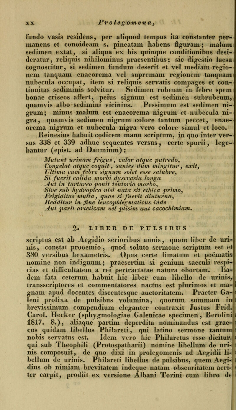 fundo vasis residens, per aliquod tempus ita constanter per- manens et conoideam s. pineatam habens figuram; malum sedimen extat, si aliqua ex his quinque conditionibus desi- deratur, reliquis nihiiominus praesentibus; sic digestio laesa cognoscitur, si sedimen fiindum deserit et vel mediam regio- nem tanquam enaeorema vel supremam regionem tanquami nubecula occupat, item si reliquis servatis compages et con- tinuitas sediminis solvitur. Sedimen rubeum in febre spem bonae criseos affert, peius signuni est sedimen subrubeum, quamvis albo sedimini vicinius. Pessimum est sedimen ni- grum; minus malum est enaeorema nigrum et nubecula ni- gra, quamvis sedimen nigrum colore tantum peccet, enae- orema nigrum et nubecula nigra vero colore simul et loco. Reinesius habuit codicem manu scriptum, in quo inter ver- sus 338 et 339 aclhuc sequentes versus, certe spimi, lege- bantur (epist. ad Daumium) : Mutant urinam frigus } calor atque putredo, Congelat atque coquit_, sanies dum mingitur, exit, JJitima cum febre signum solet esse salubre, Si fuerit calida morbi dyscrasia longa ^dut in tartareo jponit tentoria morbo, Sive sub hydropico nisi nata sit ethica primo, Frigiditas multa, quae si' fuerit diuturna, Redditur rn fine leucophlegmaticus inde A.ut parit arteticavi vel ptisim aut cacochimiam. 2. LIBER DE PULSIBUS scriptus est ab Aegidio serioribus annis, quani liber de uri- nis, constat prooemio ? quod soluto sermone scriptum est et 380 versibus hexametris. Opus certe limatum et poematis nomine non indignum; praesertim si genium saeculi respi- cias et difficultatem a rei pertractatae natura obortam. Ea- dem fata ceterum habuit hic liber cum libello de urinis, transscriptores et commentatores nactus est pluriinos et ma- gnam apud docentes discentesque auctoritatem. Praeter Ga- leni prolixa de pulsibus volumina, quorum summam in brevissimum compendiimi eleganter contraxit Justus Frid. Carol. Hecker (sphygmologiae Galenicae specimen, Berolini 1817. 8.), aliaque partim deperdita nominandus est grae- cus quidam libellus Philareti, qui latino sermone tantiu nobis servatus est. Idem vero Jiic Philaretus esse dicitur. qui sub Theophili (Protospatiiarii) noniine libellum de uri- nis composuit, de quo dixi in prolegomenis ad Aegidii li- bellum de urinis. Piiilareti libellus de pulsibus, quem Aegi- dius ob nimiam brevitatem indeque natam obscuritatem acri- ter carpit, prodiit ex versione Albani Torini cum libro de