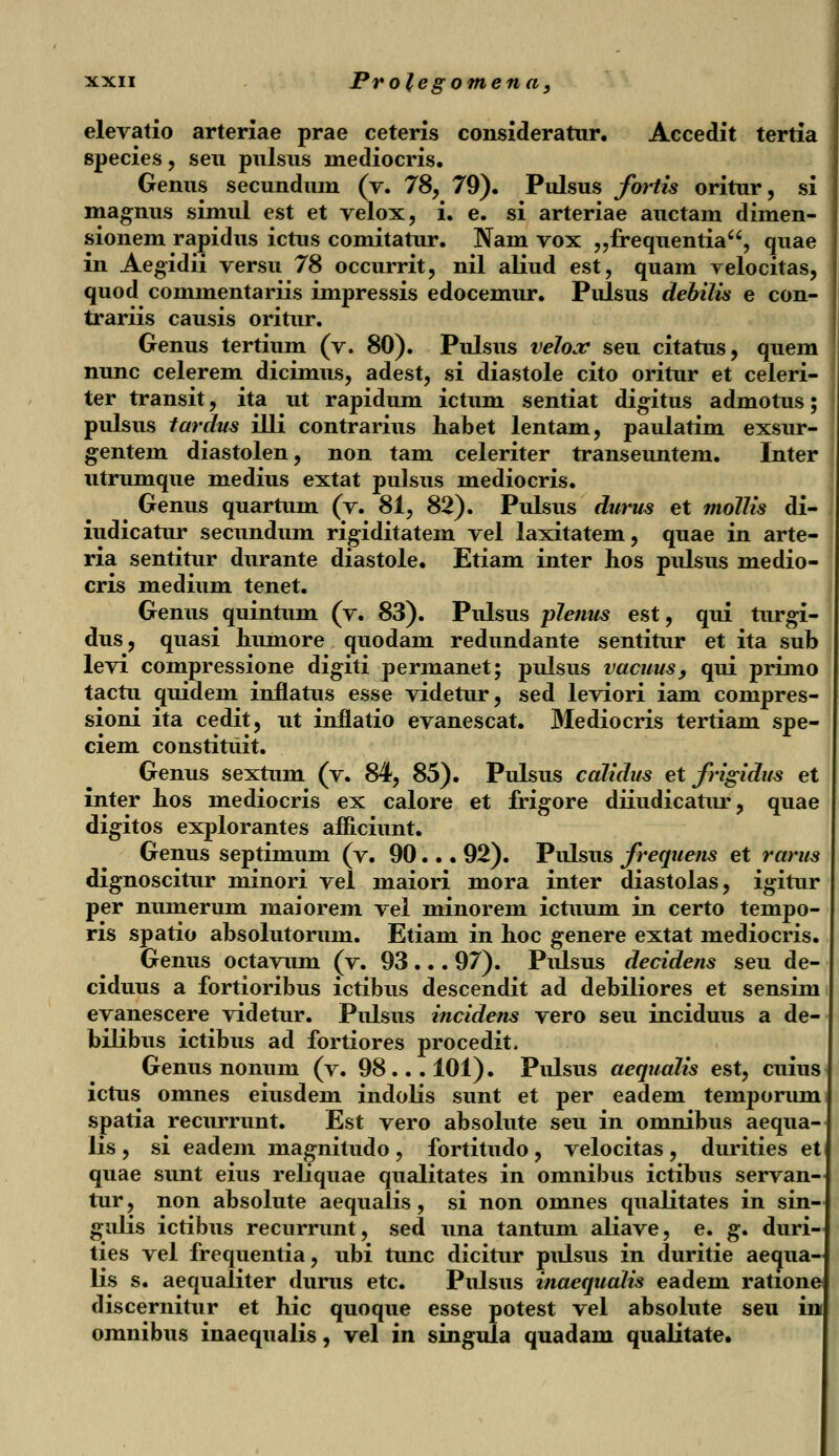 elevatio arteriae prae ceteris consideratur. Accedit tertia species, seu pulsus mediocris. Genus secundum (v. 78, 79). Pulsus fortis oritur, si magnus simul est et velox, i. e. si arteriae auctam dimen- sionem rapidus ictus comitatur. Nam vox „frequentia, quae in Aegidii versu 78 occurrit, nil aliud est, quam yelocitas, quod commentariis impressis edocemur. Pulsus debilis e con- trariis causis oritur. Genus tertium (v. 80). Pulsus velox seu citatus, quem nunc celerem dicimus, adest, si diastole cito oritur et celeri- ter transit, ita ut rapidum ictum sentiat digitus admotus; pulsus tarclus illi contrarius habet lentam, paulatim exsur- gentein diastolen, non tam celeriter transeuntem. Inter utrumque medius extat pulsus mediocris. Genus quartum (v. 81, 82). Pulsus durus et mollis di- iudicatur secundum rigiditatem vel laxitatem, quae in arte- ria sentitur durante diastole. Etiam inter hos pulsus medio- cris medium tenet. Genus quintum (v. 83). Pulsus pJenus est, qui turgi- dus, quasi humore quodam redundante sentitur et ita sub levi compressione digiti permanet; pulsus vacuus, qui primo tactu quidem inflatus esse videtur, sed leviori iam compres- sioni ita cedit, ut inflatio evanescat. Mediocris tertiam spe- ciem constitiiit. Genus sextum (v. 84, 85). Pulsus calidus et frigidus et inter hos mediocris ex calore et frigore diiudicatur, quae digitos explorantes afficiunt. Genus septimum (v. 90... 92). Pulsus frequens et rarus dignoscitur minori vel maiori mora inter diastolas, igitur per numerum maiorem vel minorem ictuum in certo tempo- ris spatio absolutorum. Etiam in hoc genere extat mediocris. Genus octavum (v. 93 ... 97). Pulsus decidens seu de- ciduus a fortioribus ictibus descendit ad debiliores et sensim evanescere videtur. Pulsus incidens vero seu inciduus a de- bilibus ictibus ad fortiores procedit, Genus nonum (v. 98... 101). Pulsus aequalis est, cuius ictus omnes eiusdem indolis sunt et per eadem temporum spatia recurrunt. Est vero absolute seu in omnibus aequa- lis , si eadem magnitudo , fortitudo , velocitas , durities et quae sunt eius reliquae qualitates in omnibus ictibus servan tur, non absolute aequalis, si non omnes qualitates in sin gulis ictibus recurrunt, sed una tantum aliave, e. g. duri ties vel frequentia, ubi tunc dicitur pulsus in duritie aequa- lis s. aequaliter durus etc. Pulsus inaequalis eadem ratione discernitur et hic quoque esse potest vel absolute seu in omnibus inaequalis, vel in singula quadam qualitate.
