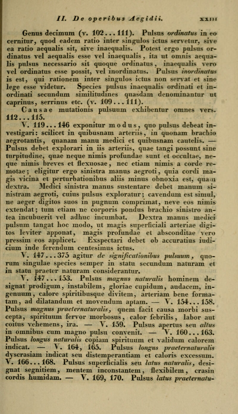 Genus decimum (v. 102... 111). Pidsus orciinatui in B6 cernitur, quod eadem ratio inter ringolofl ictu.s servetur. ea ratio aequalis sit, sive inaequalift. PotBti ergo yltim or- dinatus vel aequalis esse vel inaequalis , ita ut omnis aequa- lis pnlsus necessario sit quoque ordinatus, inaequalis vero vel ordinatus esse possit, vel inordinatus. PuJsiis inordinatus is est, qui rationem inter singulos ictus non sf-rvat ei *in<- lege esse videtur. Species pulsus inaequaiis ordinati et in- ordinati secundum similitudines quasdam denominantur ut caprinus, serrinus etc. (v. 109... 111). Causae mutationis pulsuum exhibentur omnes vers. 112... 115. Y . 119... 146 exponitur modus, quo pulsus debeat in- vestigari: scilicet in quibusnam arteriis, in quonam brachio aegrotantis, quanam manu medici et quibusnani cautelis. — Pulsus debet explorari in iis arteriis, quae tangi possunt sine turpitudine, quae neque niniis profundae sunt et occultae, ne- que nimis breves et ilexuosae, nec etiam nimis a corde re- motae; eligitur ergo sinistra manus aegroti, quia cordi ma- gis vicina et perturbationibus aliis minus obnoxia est, qua-n dextra. 3Iedici sinistra manus sustentare debet manum si- nistram aegroti, cuius pulsus exploratur: cavendum est simul, ne aeger digitos suos in pugnum corupriinat, neve eos nimis extendat; tum etiam ne corporis pondus bracnio sinistro an- tea incubuerit vel adliuc incumbat. Dextra uiaims medici pulsum tangat hoc inodo, ut rnagis superficiali arteriae di^i- tos leviter apponat, inagis profundae et absconditae vero pressim eos applicet. Exspectari debet ob accuratius iudi- cium inde ferendum centesimus ictus. Y . 147 . .. 375 agitur de significationibus pttlsuum > quo- rum singulae species semper in statu secunduni naturam et in statu praeter naturam considerantur. \ . 147 . .. 153. Pulsus magntts naturalis hoinineni de- signat prodiguni, instabilem, gloriae cupidum, audacem, in- genuiun, calore spiritibusque divitem. arteriam bene forma- tani, ad dilatandum et movendmn aptam. — V. 154... 158. Pulsus ma°nus praefematurcdisy quem facit causa morbi sus- cepta, spirituiun fervor morbosus, calor febrilis, labor aut coitus veheinens, ira. — A. 159. Pulsus apernis seu altus in omnibus cum inagno pulsu convenit. — V. 160.. . 163. Pulsus longus naturcdis copiani spirituum et validum calorem indicat. — I . 164, 165. Pulsus lon°us praetematuralis dyscrasiam indicat seu distemperantiam et caloris excessum. Y. 166... 168. Pulsus superhciatis seu latus naturalis, desi- gnat segnitieru, mentem inconstantem, flexibilem, crasin cordis humidam. — Y. 169, 170. Pulsus latus praetematu-