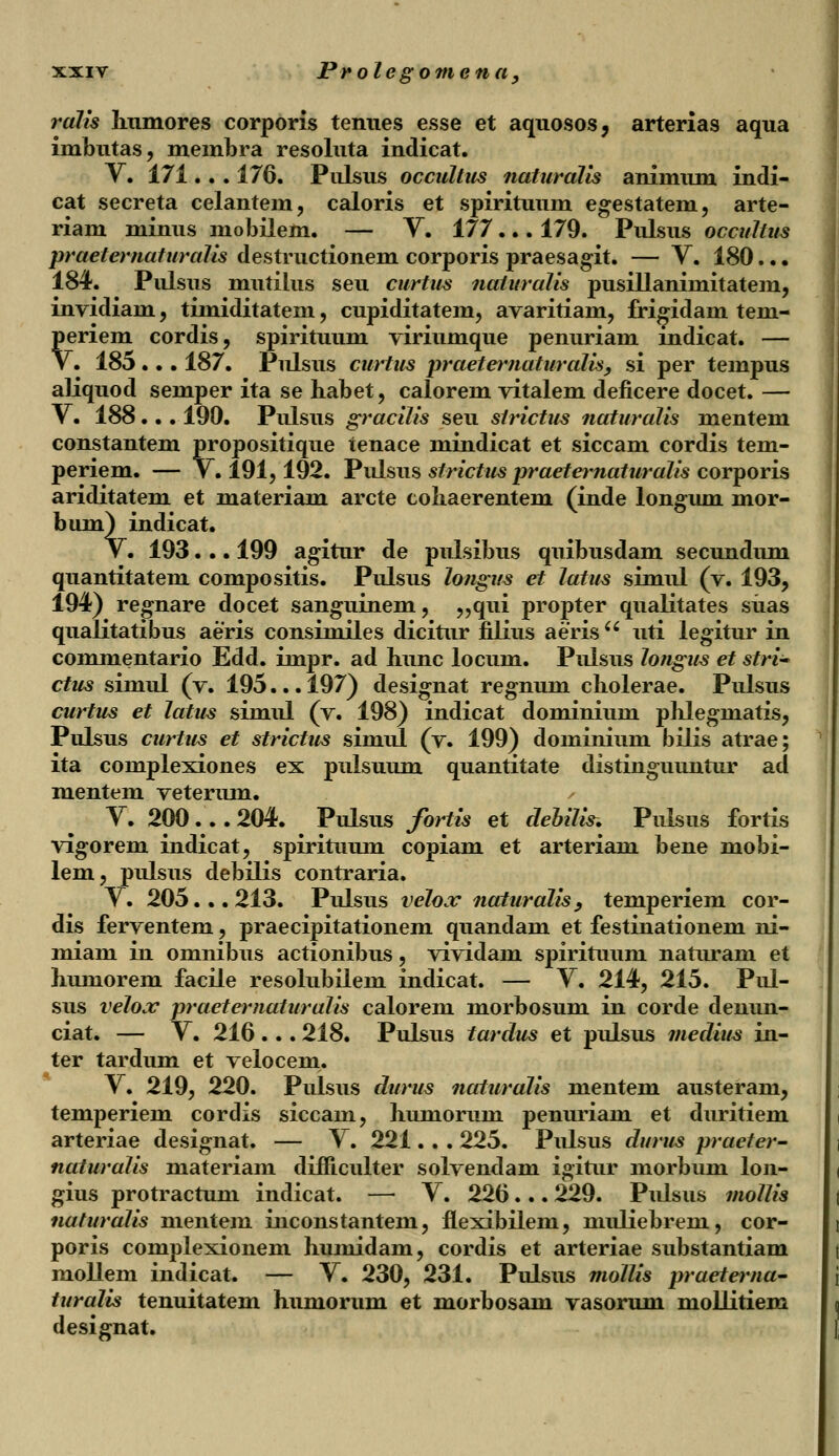 ralis humores corporis tenues esse et aquosos, arterias aqua imbutas, meinbra resoluta indicat. V. 171.. . 176. Piilsus occultus naturalis animum indi- cat secreta celantem, caloris et spirituum egestatem, arte- riam minus mobilem. — Y. 177... 179. Pulsus occultus praeternaturaJis destructionem corporis praesagit. — V. 180.. • 184. Pulsus mutilus seu curtus naturalis pusiUaniinitatem, invidiam , timiditatem, cupiditatem, avaritiam, frigidam tem- periem cordis, spirituum viriumque penuriam mdicat. — V. 185 ... 187. Pulsus curtus praeternaturalis, si per tempus aliquod semper ita se habet, calorem vitalem deficere docet. — V. 188... 190. Pulsus graciJis seu strictm naturalis mentem constantem propositique tenace mindicat et siccam cordis tem- periem. — V. 191,192. Pulsns strictus praeteniaturaJis corporis ariditatem et materiam arcte cohaerentem (inde longum mor- bum) indicat. V. 193. .. 199 agitur de pulsibus quibusdam secundum quantitatem compositis. Pulsus Jongus et latus simul (v. 193, 194) regnare docet sanguinem, „qui propter qualitates siias qualitatibus aeris consiniiles dicitur filius aeris uti legitur in commentario Edd. impr. ad hunc locum. Pnlsus longus et stri^ ctus simul (v. 195... 197) designat regnum cholerae. Pulsus curtus et latus simul (v. 198) indicat dominium phlegniatis, Pulsus curtus et strictus simul (v. 199) dominium bilis atrae; ita complexiones ex pulsuum quantitate distinguuntur ad mentem veterum. V. 200... 204. Pulsus fortis et debilis. Pulsus fortis vigorem indicat, spirituum copiam et arteriam bene mobi- lem, pulsus debilis contraria. V. 205... 213. Pulsus velox naturalis, temperiem cor- dis ferventem, praecipitationem quandam et festinationem ni- miam in omnibus actionibus, vividam spirituum naturam et humorem facile resolubilem indicat. — V. 214, 215. Pul- sus velox praeternaturalis calorem morbosum in corde denun- ciat. — V. 216... 218. Pulsus tardus et pulsus medius in- ter tardum et velocem. V. 219, 220. Pulsus durus naturalis mentem austeram, temperiem cordis siccain, humorum penuriam et duritiem arteriae designat. — Y. 221. . . 225. Pulsus durus practer- naturalis materiam difiiculter solvendam igitur morbum lon- gius protractum indicat. — Y. 226... 229. Pulsus mollis naturalis mentem inconstantem, flexibilem, muliebrem, cor- poris complexionem huinidam, cordis et arteriae substantiam mollem indicat. — Y. 230, 231. Pulsus mollis praeterna- turalis tenuitatem humorum et morbosam vasorum mollitiem designat.