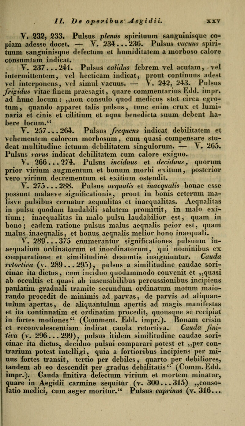 V. 232, 233. Pulsus plenus spirituum sanguinisque co- piam adesse docet, — Y. 234... 236. Pulsus vacuus spiri- tuum sanguinisque defectum et humiditatem a morboso caiore consumtam indicat. V. 237...241. Pulsus calidus febrem vel acutam, m\ intermittentem, vel hecticam indicat, prout continuus adest vel interponens, vel simul vacuus. — Y. 242, 243. Pulsus frigidus vitae finem praesagit, quare commentarius Edd. impr. ad hunc locum: „non consulo quod medicus stet circa egro- tum, quando apparet talis pulsus , tunc enim crux et lumi- naria et cinis et cilitium et aqua benedicta suum debent ha- bere locum. V. 257... 264. Pulsus frcquens indicat debilitatem et vehementem calorem morbosum, cum quasi compensare stu- deat multitudine ictuum debilitatem singuloruni. — \. 265. Pulsus rarus indicat debilitatem cum calore exiguo. Y. 266... 274. Pulsus inciduus et deciduus, quorum prior virium augmentum et bonum morbi exitum, posterior vero virium decrementum et exitium ostendit. Y. 275. .. 288. Pulsus aequalis et inaequalis bonae esse possunt malaeve significationis, prout in bonis ceterum ma- lisve pulsibus cernatur aequalitas et inaequalitas. Aequalitas in pulsu quodam laudabiii salutem promittit, in malo exi- tium; inaequalitas in malo pulsu laudabilior est, quam in bono; eadem ratione pulsus malus aequalis peior est, quam malus inaequalis, et bonus aequalis melior bono inaequali. Y. 289... 375 enumerantur significationes pulsuum in- aequaliuni ordinatorum et inordinatorum, qui nominibus ex comparatione et similitudine desumtis insigniuntur. Cauda retortiva (v. 289... 295), pulsus a similitudine caudae sori- cinae ita dictus, cum inciduo quodammodo convenit et „quasi ab occultis et quasi ab insensibilibus percussionibus incipiens paulatim graduali tramite secundum ordinatum motum maio- rando procedit de minimis ad parvas, de parvis ad aliquan- tulum apertas, de aliquantulum apertis ad magis manifestas et ita continuatim et ordinatim procedit, quousque se recipiat in fortes motiones (Comment. Edd. inipr.). Bonam crisin et reconvalescentiam indicat cauda retortiva. Cauda Jini- tiva (v. 296... 299), pulsus itidem similitudine caudae sori- cinae ita dictus, deciduo pulsui comparari potest et „per con- trarium potest intelligi, quia a fortioribus incipiens per mi- nus fortes transit, tertio per debiles, quarto per debiliores, tandem ab eo descendit per gradus debilitatisu (Conim. Edd. impr.). Cauda finitiva defectum virium et mortem minatur, quare in Aegidii carmine sequitur (v. 300... 315) „conso- latio medici, cum aeger moritur. Pulsus caprinus (v. 316...