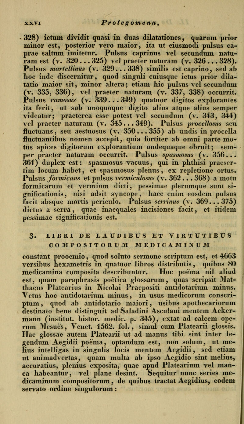 • 328) ictum dividit quasi in duas dilatationes, quarum prior minor est, posterior vero maior, ita ut eiusmodi pulsus ca- prae saltum imitetur. Pulsus caprinus vel secundum natu- ram est (v. 320... 325) vel praeter naturam (v. 326 ... 328). Pulsus martellinus (v. 329... 338) similis est caprino, sed ab hoc inde discernitur, quod singuli cuiusque ictus prior dila- tatio maior sit, minor altera; etiam hic pulsus vel secundum (y. 335, 336), vel praeter naturam (v. 337, 338) occurrit. Pulsus ramosus (v. 339.. . 349) quatuor digitos explorantes ita ferit, ut sub unoquoque digito alius atque alius semper videatur; praeterea esse potest vel secundum (v. 343, 344) vel praeter naturam (v. 345... 349). Pulsus procelhsus seu fluctuans, seu aestuosus (v. 350... 355) ah undis in procella fluctuantibus nomen accepit, quia fortiter ab omni parte mo- tus apices digitorum explorantium undequaque obruit; sem- per praeter naturam occurrit. Pulsus spasmosus (v. 356... 361) duplex est: spasmosus vacuus, qui in phthisi praeser- tim locum habet, et spasmosus plehus, ex repletione ortus. Pulsus formicans et pulsus vermiculosus (v. 362.. . 368) a motu formicarum et vermium dicti, pessimae plerumque sunt si- gnificationis, nisi adsit syncope, haec enim eosdem pulsus facit absque mortis periculo. Pulsus serrimis (v. 369... 375) dictus a serra, quae inaequales incisiones facit, et itidem pessimae signiiicationis est. 3. LIBRI DE LAUDIBUS ET VIRTUTIBUS COMPOSITORUM MEDICAMINUM constant prooemio, quod soluto sermone scriptum est, et 4663 versibus hexametris in quatuor libros distributis, quibus 80 medicamina composita describuntur. Hoc poema nil aliud est, quam paraphrasis poetica glossarum, quas scripsit Mat- thaeus Platearius in Mcolai Praepositi antidotarium minus. Vetus hoc antidotarium minus, in usus medicorum conscri- ptum, quod ab antidotario maiori, usibus apothecariorum destinato bene distinguit ad Saladini Asculani mentem Acker- mann (institut. histor. medic. p. 345), extat ad calcem ope- rum Mesues, Venet. 1562. fol., simul cum Platearii glossis. Hae glossae autem Platearii ut ad manus tibi siut inter le- gendum Aegidii poema, optandum est, non solum, ut me- lius intelligas in singulis locis mentem Aegidii, sed etiam ut animadvertas, quam multa ab ipso Aegidio sint melius, accuratius, plenius exposita, quae apud Platearium vel man- ca habeantur, vel plane desint. Sequitur nunc series me- dicaminum compositorum, de quibus tractat Aegidius, eodem servato ordine sinsrulorum: