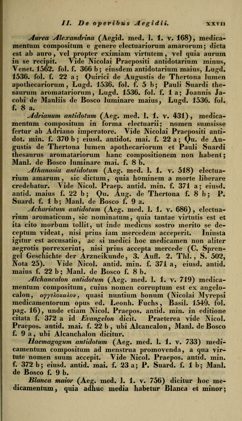 Aurea Alcxandrina (Aegid. med. 1. 1. v. 168), medica- mentum compositum e genere electuariomm amarorum; dicta est ab auro, vel propter eximiam virtutem, vel quia aurum in se recipit. Vide Nicolai Praepositi antidotarium minus, Venet. 1562. fol. f. 366 b; eiusdem antidotarium maius, Lugd. 1536. fol. f. 22 a; Quirici de Augustis de Thertona lumen apothecariorum, Lugd. 1536. fol. f. 5 b; Pauli Suardi the- saurum aromatariorum, Lugd. 1536. fol. f. 1 a; Joannis Ja- cobi de Manliis de Bosco luminare maius, Luffd. 1536. foJ. f. 8 a. ' h Adrianum antidotum (Aeg. med. 1. 1. v. 431) , medica- mentum compositum in forma electuarii; nomen sumsisse fertur ab Adriano imperatore. Vide Mcolai Praepositi anti- dot. min. f. 370 b; eiusd. antidot. mai. f. 22 a; Qu. de Au- gustis de Thertona lumen apothecariorum et Pauli Suardi thesaurus aromatariorum hanc compositionem non habent; Manl. de Bosco luminare mai. f. 8 b. Athanasia antidotum (Aeg. med. 1. 1. v. 518) electua- rium amarum, sic dictum, quia hominem a morte liberare credebatur. Vide Nicol. Praep. antid. min. f. 371 a; eiusd. antid. maius f. 22 b; Qu. Aug. de Thertona f. 8 b; P. Suard. f. 1 b; Manl. de Bosco f. 9 a. Acharistum antidotum (Aeg. med. 1. 1. v. 686), electua- rium aromaticum, sic nominatum, quia tantae virtutis est et ita cito morbum tollit, ut inde medicus sostro merito se de- ceptum videat, nisi prius iam mercedem acceperit. Iniusta igitur est accusatio, ac si medici hoc medicamen non aliter aegrotis porrexerint, nisi prius accepta mercede (C. Spren- gel Geschichte der Arzneikunde, 3. Aufl. 2. Thl., S. 502, JVota 25). Vide Nicol. antid. min. f. 371 a, eiusd. antid. maius f. 22 b; Manl. de Bosco f. 8 b. Alchancalon antidotum (Aeg. med. 1. 1. v. 719) medica- mentum compositum, cuius nomen corruptum est ex angelo- calon, ccyyeXoxcdov, quasi nuntium bonum (Mcolai Myrepsi medicamentorum opus ed. Leonh. Fuchs, Basil. 1549. fol. pag. 16), unde etiam Nicol. Praepos. antid. min. in editione citata f. 372 a id Evangelon dicit. Praeterea vide Mcol. Praepos. antid. mai. f. 22 b , ubi Alcancalon, Manl. de Bosco f. 9 a, ubi Alcanchalon dicitur. Haemagogum antidotum (Aeg. med. 1. 1. v. 733) medi- camentum compositum ad menstrua promovenda, a qua vir- tute nomen suum accepit. Vide Nicol. Praepos. antid. min. f. 372 b; eiusd. antid. mai. f. 23 a; P. Suard. f. 1 b; Manl. de Bosco f. 9 b. Blanca maior (Aeg. med. 1. 1. v. 756) dicitur hoc me- clicamentum, quia adhuc media habetur Blanca et minor;