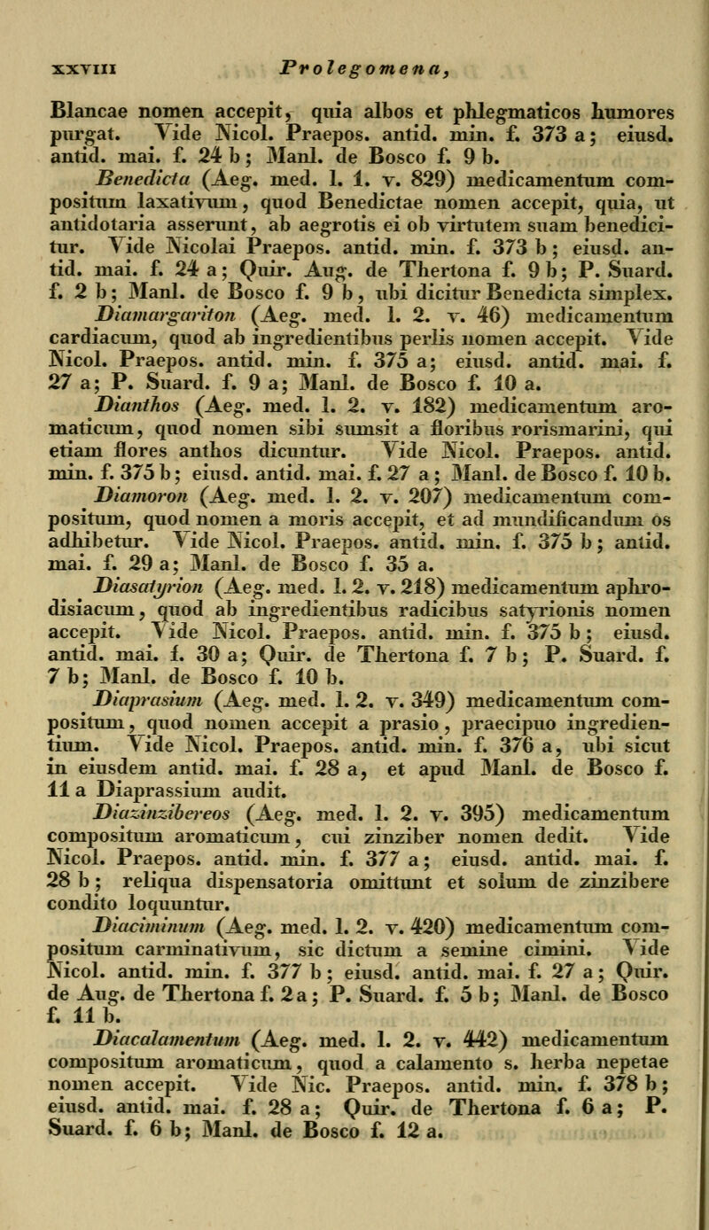 Blancae nomen accepit, quia albos et phlegmaticos humores purgat. Vide Nicol. Praepos. antid. min. f. 373 a; eiusd. antid. mai. f. 24 b; Manl. de Bosco f. 9 b. Benedicta (Aeg. med. 1. 1. v. 829) medicamentum com- positum laxativuni, quod Benedictae nomen accepit, quia, ut antidotaria asserunt, ab aegrotis ei ob virtutem suam benedici- tur. Yide Nicolai Praepos. antid. min. f. 373 b; eiusd. an- tid. mai. f. 24 a; Quir. Aug. de Thertona f. 9b; P. Suard. f. 2 b; Manl. de Bosco f. 9 b , ubi dicitur Benedicta simplex. Diamargariton (Aeg. med. 1. 2. v. 46) medicamentum cardiacuni, quod ab ingredientibus perlis nonien accepit. Yide Nicol. Praepos. antid. min. f. 375 a; eiusd. antid. mai. f. 27 a; P. Suard. f. 9 a; Manl. de Bosco f. 10 a. Dianthos (Aeg. med. 1. 2. v. 182) medicamentum aro- maticum, quod nomen sibi sumsit a floribus rorismarini, qui etiam flores anthos dicuntur. Yide Nicol. Praepos. antid. min. f. 375 b; eiusd. antid. mai. f. 27 a; Manl. de Bosco f. 10 b. Diamoron (Aeg. med. 1. 2. v. 207) medicamentum com- positum, quod nomen a moris accepit, et ad nmndincanduni os adhibetur. Yide Nicol. Praepos. antid. min. f. 375 b; antid. mai. f. 29 a; Manl. de Bosco f. 35 a. Diasatjjrion (Aeg. med. 1. 2. v. 218) medicamentum aphro- disiacum, quod ab ingredientibus radicibus satyrionis nomen accepit. Vide Nicol. Praepos. antid. min. f. 375 b ; eiusd. antid. mai. i. 30 a; Quir. de Thertona f. 7 b; P. Suard. f. 7b; Manl. de Bosco f. 10 b. Diaprasium (Aeg. med. 1. 2. v. 349) medicamentum com- positum, quod nomen accepit a prasio , praecipuo ingredien- tium. \ide Nicol. Praepos. antid. min. f. 376 a, ubi sicut in eiusdem antid. mai. f. 28 a, et apud Manl. de Bosco f. 11 a Diaprassium audit. Diazinzibereos (Aeg. med. 1. 2. v. 395) medicamentum compositum aromaticum, cui zinziber nomen dedit. Yide Nicol. Praepos. antid. min. f. 377 a; eiusd. antid. mai. f. 28 b ; reliqua dispensatoria omittunt et solum de zinzibere condito loquuntur. Diaciminum (Aeg. med. 1. 2. v. 420) medicamentum coni- positum carminativum, sic dictum a semine cimini. \ide Nicol. antid. min. f. 377 b; eiusd. antid. mai. f. 27 a; Quir. de Aug. de Thertonaf. 2a; P. Suard. f. 5 b; Manl. de Bosco f. 11 b. Diacalamentum (Aeg. med. 1. 2. v. 442) medicamentum compositum aromaticum, quod a calamento s. herba nepetae nomen accepit. Yide Nic. Praepos. antid. min. f. 378 b; eiusd. antid. mai. f. 28 a; Quir. de Thertona f. 6 a; P. Suard. f. 6 b; Manl. de Bosco f. 12 a.