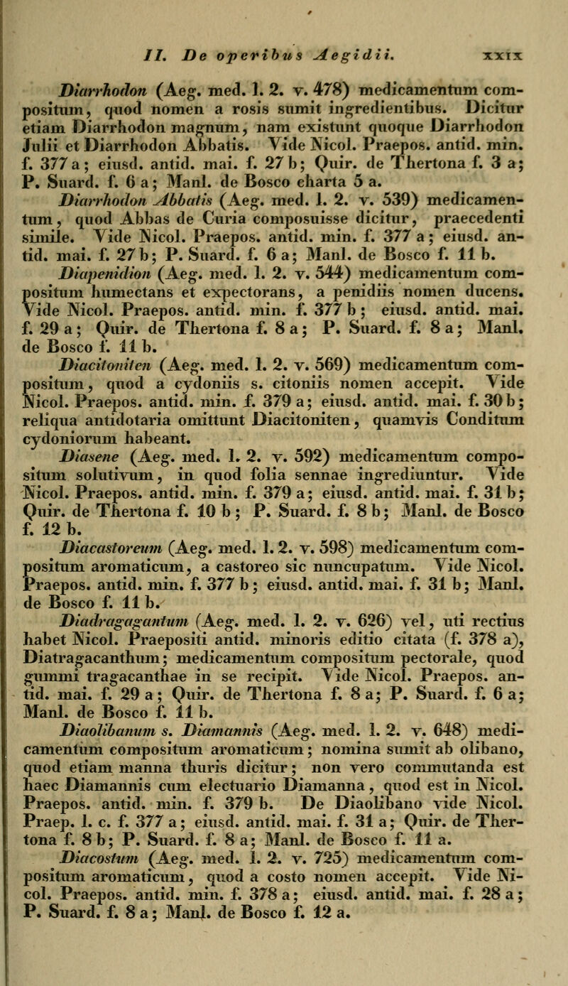 Diarrhodon (Aeg. med. 1. 2. v. 478) medicamentum com- positum, quod nomen a rosis sumit ingredientibus. Dicitnr etiam Diarrhodon magnum, nam existunt quoque Diarrhodon Julii et Diarrhodon Abbatis. Vide Nicol. Praepos. antid. min. f. 377a; eiusd. antid. mai. f. 27 b; Quir. de Thertona f. 3 a; P. Suard. f. 6 a; Manl. de Bosco charta 5 a. Diarrhodon Abbatis (Aeg. med. I. 2. v. 539) medicamen- tum, quod Abbas de Curia composuisse dicitur, praecedenti simile. Yide Nicol. Praepos. antid. min. f. 377 a; eiusd. an- tid. mai. f. 27b; P. Suard. f. 6 a; Manl. de Bosco f. 11 b. Diapenidion (Aeg. med. 1. 2. v. 544) medicamentum com- positum humectans et expectorans, a penidiis nomen ducens. Vide Nicol. Praepos. antid. min. f. 377 b ; eiusd. antid. mai. f. 29 a; Quir. de Thertona f. 8a; P. Suard. f. 8a; Manl. de Bosco f. 11 b. Diacitoniten (Aeg. med. 1. 2. v. 569) medicamentum com- positum, quod a cydoniis s. citoniis nomen accepit. \ide Nicol. Praepos. antid. min. f. 379 a; eiusd. antid. mai. f. 30 b; reliqua antidotaria omittunt Diacitoniten, quamvis Conditum cydoniorum habeant. Diasene (Aeg. med. L 2. v. 592) medicamentum compo- situm solutivum, in quod folia sennae ingrediuntur. Vide Nicol. Praepos. antid. min. f. 379 a; eiusd. antid. mai. f. 31 b; Quir. de Thertona f. 10 b ; P. Suard. f. 8 b; Manl. de Bosco f. 12 b. Diacastoreum (Aeg. med. 1. 2. v. 598) medicamentum com- positum aromaticum, a castoreo sic nuncupatum. Vide Nicol. Praepos. antid. min. f. 377 b; eiusd. antid. mai. f. 31 b; Manl. de Bosco f. 11 b. Diadragagantum (Aeg. med. 1. 2. v. 626) vel, uti rectius habet Nicol. Praepositi antid. minoris editio citata (f. 378 a), Diatragacanthum; medicamentum compositum pectorale, quod gummi tragacanthae in se recipit. \ide Nicol. Praepos. an- tid. mai. f. 29 a; Quir. de Thertona f. 8 a; P. Suard. f. 6 a; Manl. de Bosco f. 11 b. Diaolibanum s. Diamannis (Aeg. med. 1. 2. v. 648) medi- camentum compositum aromaticum; nomina sumit ab olibano, quod etiam manna thuris dicitur; non vero commutanda est haec Diamannis cum electuario Diamanna ? quod est in Nicol. Praepos. antid. min. f. 379 b. De Diaolibano vide Nicol. Praep. 1. c. f. 377 a; eiusd. antid. mai. f. 31 a; Quir. de Ther- tona f. 8b; P. Suard. f. 8 a; Manl. de Bosco f. 11 a. Diacostum (Aeg. med. 1. 2. v. 725) medicamentum com- positum aromaticuni, quod a costo nomen accepit. Vide Ni- col. Praepos. antid. min. f. 378 a; eiusd. antid. mai. f. 28 a; P. Suard. f. 8 a; ManjL. de Bosco f. 12 a.