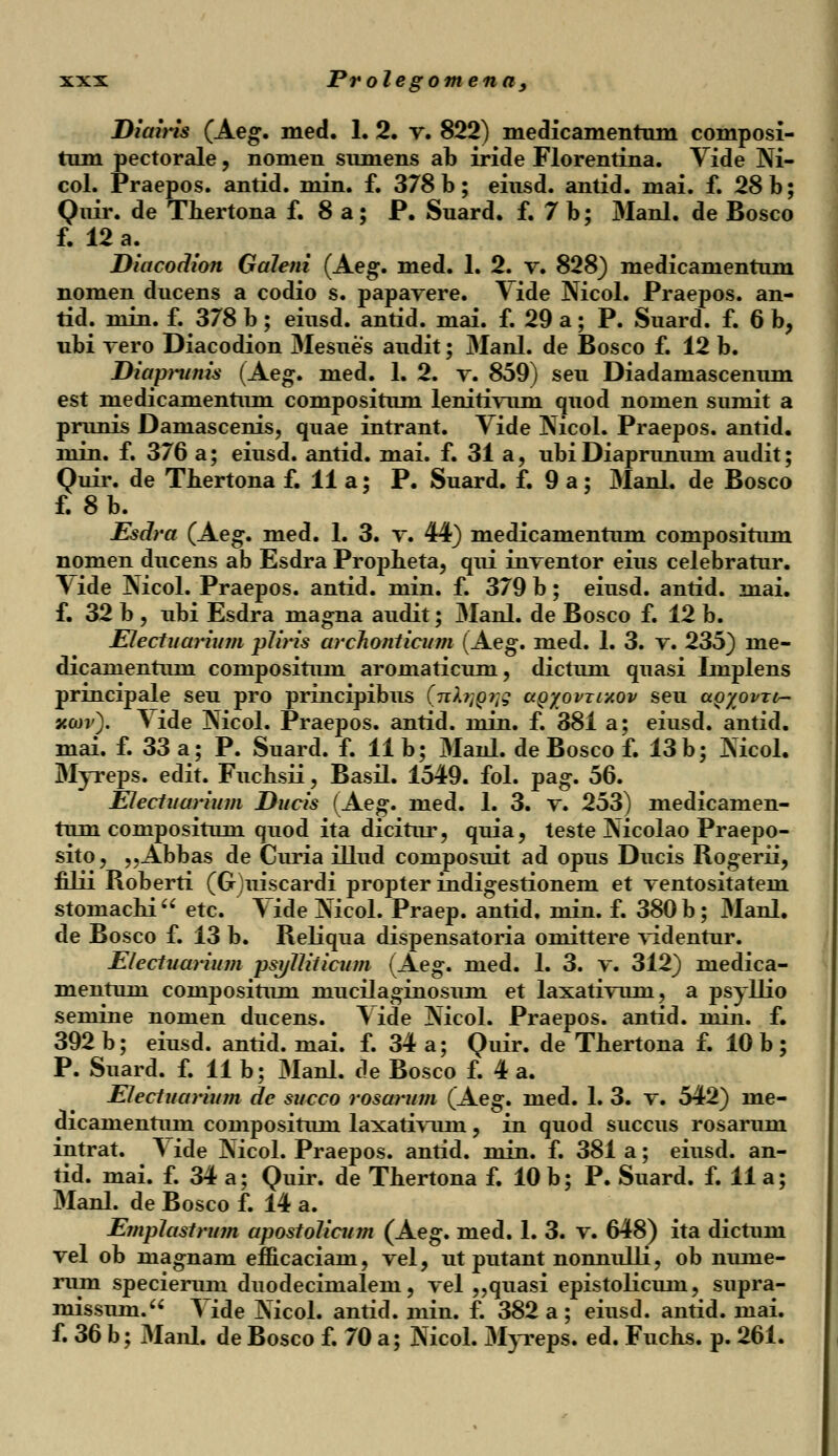 Diairis (Aeg. med. 1. 2. v. 822) medicamentum composi- tum pectorale, nomen sumens ab iride Florentina. Vide Ni- col. Praepos. antid. min. f. 378 b; eiusd. antid. mai. f. 28 b; Quir. de Thertona f. 8 a ; P. Suard. f. 7 b; Manl. de Bosco f. 12 a. Diacodion Galeni (Aeg. med. 1. 2. v. 828) medicamentum nomen ducens a codio s. papavere. Vide Nicol. Praepos. an- tid. min. f. 378 b; eiusd. antid. mai. f. 29 a; P. Suard. f. 6 b, ubi vero Diacodion Mesues audit; 3Ianl. de Bosco f. 12 b. Diapntnis (Aeg. med. 1. 2. v. 859) seu Diadamascenum est medicamentum compositum lenitivum quod nomen sumit a prunis Daniascenis, quae intrant. Vide Nicol. Praepos. antid. min. f. 376 a; eiusd. antid. mai. f. 31 a, ubiDiaprunum audit; Quir. de Tbertona f. 11 a; P. Suard. f. 9 a ; Manl. de Bosco f. 8b. Esdra (Aeg. med. 1. 3. v. 44) medicamentum compositum nomen ducens ab Esdra Propheta, qui inventor eius celebratur. \ide Nicol. Praepos. antid. min. f. 379 b; eiusd. antid. mai. f. 32 b, ubi Esdra inagna audit; Manl. de Bosco f. 12 b. Electuarium pJiris archonticum (Aeg. med. 1. 3. v. 235) me- dicamentum compositum aromaticum, dictum quasi Implens principale seu pro principibus (nbjQiig agyovrmov seu aoyovxtr- xcov). Vide Nicol. Praepos. antid. min. f. 381 a; eiusd. antid. mai. f. 33 a; P. Suard. f. 11 b; Manl. de Bosco f. 13 b; Nicol. Myreps. edit. Fucbsii, Basil. 1549. fol. pag. 56. Electuarium Ducis (Aeg. med. 1. 3. v. 253) medicamen- tum compositum quod ita dicitur, quia, teste Nicolao Praepo- sito, „Abbas de Curia illud composuit ad opus Ducis Rogerii, filii Roberti (G)uiscardi propter indigestionem et ventositatem stomacbia etc. Vide Nicol. Praep. antid. min. f. 380 b; Manl. de Bosco f. 13 b. Reliqua dispensatoria omittere videntur. Electuarium psi/71iticum (Aeg. med. 1. 3. v. 312) medica- mentum compositum niucilaginosuni et laxativum, a psyllio semine nomen ducens. Vide Nicol. Praepos. antid. niin. f. 392 b; eiusd. antid. mai. f. 34 a; Quir. de Tbertona f. 10 b ; P. Suard. f. 11 b; Manl. de Bosco f. 4 a. Electuarium de succo rosarum (Aeg. med. 1. 3. v. 542) me- dicanientuin compositum laxativum, in quod succus rosarum intrat. \ ide Nicol. Praepos. antid. min. f. 381 a; eiusd. an- tid. mai. f. 34 a; Quir. de Tbertona f. 10 b; P. Suard. f. 11 a; Manl. de Bosco f. 14 a. Ejnplastrum apostolicum (Aeg. med. 1. 3. v. 648) ita dictum vel ob niagnam efficaciam, vel, ut putant nonnulli, ob nume- rum specierum duodecimalem, vel „quasi epistolicum, supra- missum. A ide Nicol. antid. min. f. 382 a ; eiusd. antid. mai. f. 36 b; Manl. de Bosco f. 70 a; Nicol. Myreps. ed. Fucbs. p. 261.