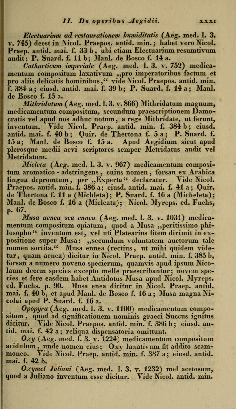 t Electuarium ad restaurationem humiditatis (Aeg. med. 1. 3. v. 745) deest in Nicol. Praepos. antid. min.; habet vero Nicol. Praep. antid. mai. f. 33 b, ubi etiam Electuarium resunitivum Catharticum itnperiale (Aeg. med. 1. 3. v. 752) medica- mentum compositum laxativum „pro imperatoribus factum et ro aliis delicatis hominibus, vide Nicol. Praepos. antid. min. de Bosco f. 15 a. Mithridatum (Aeg. med. 1.3. v. 866) Mithridatum magnum, medicamentum compositum, secundum praescriptionem Damo- cratis vel apud nos adhuc notum, a rege Mithridate, ut ferunt, inventum. Vide Nicol. Praep. antid. min. f. 384 b; eiusd. antid. mai. f. 40 b; Quir. de Thertona f. 5 a; P. Suard. f. 15 a; Manl. de Bosco f. 15 a. Apud Aegidium sicut apud Slerosque medii aevi scriptores semper Metridatus audit vel letridatum. Micleta (Aeg. med. 1. 3. v. 967) medicamentum composi- tum aromatico - adstringens , cuius nomen, forsan ex Arabica lingua depromtum, per „Experta declaratur. \ ide Nicol. Praepos. antid. min. f. 386 a; eiusd. antid. mai. f. 41 a; Quir. de Thertona f. 11 a (Michleta); P. Suard. f. 16 a (Micheleta); Manl. de Bosco f. 16 a (Micleata); Nicol. Myreps. ed. Fuchs, p. 67. Musa aenea seu ennea (Aeg. med. 1. 3. v. 1031) medica- mentum compositum opiatum, quod a Musa „peritissimo phi- losopho inventum est, vel uti Platearius litem dirimit in ex- positione super Musa: „secundum voluntatem auctorum tale nomen sortita. Musa ennea (rectius, ut mihi quidem vide- tur, quam aenea) dicitur in Nicol. Praep. antid. niin. f. 385 b, forsan a numero noveno specierum, quamvis apud ipsum Nico- laum decem species excepto melle praescribantur; novem spe- cies et fere easdem habet Antidotus Musa apud Nicol. Myreps. ed. Fuchs. p. 90. Musa enea dicitur in Nicol. Praep. antid. mai. f. 40 b, et apud Manl. de Bosco f. 16 a; Musa niagna Ni- colai apud P. Suard. f. 16 a. Opopyra (Aeg. med. 1. 3. v. 1100) medicamentum compo- situm, quod ad significationein nominis graeci Succus ignitus dicitur. Vide Nicol. Praepos. antid. min. f. 386 b ; eiusd. an- tid. mai. f. 42 a; reliqua dispensatoria omittunt. Ojcy (Aeg. med. 1. 3. v. 1224) medicamentum compositum acidulum, unde nomen eius; Oxy laxativum fit addito scam- moneo. Vide Nicol. Praep. antid.' min. f. 387 a; eiusd. antid. mai. f. 42 b. Oxymel Juliani (Aeg. med. 1. 3. v. 1232) mel acetosum, quod a Juliano inventum esse dicitur. Vide Nicol. antid. min.