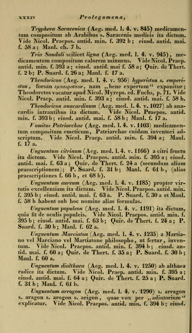 Tryphera Saracenica (Aeg. med. 1. 4. v. 845) medicamen- tuni compositum ab Arabibus s. Saracenis medicis ita dictum. Vide Nicol. Praepos. antid. min. f. 392 b; eiusd. antid. mai. f. 58 a; Manl. cb. 7 b. Tria Sandali scilicet ligna (Aeg. med. 1. 4. t. 945), me- dicamentum compositum calorem minuens. Vide Nicol. Praep. antid. min. f. 393 a; eiusd. antid. mai f. 58 a; Quir. de Thert. f. 2b; P. Suard. f.26a; 3Ianl. f. 17 a. Tlieodoricon (Aeg. med. 1. 4. v. 956) hyperiston s. emperi- ston y forsan f^imioiGTov, nam ,,bene expertum exponitur; Theodoretos vocatur apud Nicol. Myreps. ed. Fuchs, p. 71. Yide Nicol. Praep. antid. min. f. 393 a; eiusd. antid. mai. f. 58 b. Theodoricon anacardimim (Aeg. med. 1. 4. v. 1027) ab ana- cardis intrantibus ita dictum. Vide Nicol. Praepos. antid. min. f. 393 b; eiusd. antid. mai. f. 58 b; Manl. f. 17 a. J~omitus Patriarchae (Aeg. med. 1. 4. v. 1103) medicamen- tum compositum emeticum, Patriarcbae cuidam inventori ad- scriptum. Yide Nicol. Praep. antid. niin. f. 394 a; Manl. f. 17 a. Ungnentum citrinum (Aeg. med. 1. 4. v. 1166) a citri fructu ita dictum. Yide Nicol. Praepos. antid. min. f. 395 a; eiusd. antid. mai. f. 63 a; Quir. de Thert. f. 24 a (secundum aliam praescriptionem); P. Suard. f. 31 b; Manl. f. 61 b, (alias praescriptiones f. 66 b5 et 68 b). Unguentum aureum (Aeg. med. 1. 4. v. 1185) propter vir- tutis excellentiam ita dictum. \ ide Nicol. Praepos. antid. min. f. 395 b ; eiusd. antid. mai. f. 63 a. P. Suard. f. 30 a et Manl. f. 58 b habent sub hoc nomine alias formulas. Unguentmn popideon (Aeg. med. 1. 4. v. 1191) ita dictum, quia fit de oculis populeis. Vide Nicol. Praepos. antid. min. f. 395 b; eiusd. antid. mai. f. 63 b; Quir. de Thert. f. 24 a; P. Suard. f. 30 b; Manl. f. 62 a. Unguentum Marciaton (Aeg. med. 1. 4. v. 1235) a Martia- no vel Marciano vel Martiatone philosopho, ut fertur, inven- tum. YideNicol. Praepos. antid. min. f. 394 b; eiusd. an- tid. mai. f. 60 a; Quir. de Thert. f. 35 a; P. Suard. f. 30 b; Manl. f. 60 a. Unguentum dialthaea (Aeg. med. 1. 4. v. 1250) ab althaea radice ita dictum. Vide Nicol. Praep. antid. min. f. 395 a; eiusd. antid. mai. f. 64 a; Quir. de Thert. f. 25 a; P. Suard. f. 31 b ; Manl. f. 61 b. Unguentum arrogon (Aeg. med. 1. 4. v. 1290) s. arragon s. aragon s. arogon s. arigon, quae vox per „ adiutorium explicatur. Vide Nicol. Praepos. antid. min. f. 394 b; eiusd.