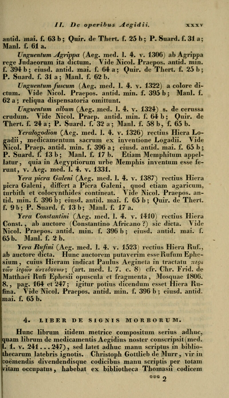 antid. mai. f. 63 b ; Quir. de Thert. f. 25 b ; P. Suard. f. 31 a; Manl. f. 61 a. Unguentum Agrippa (Aeg. med. 1. 4. v. 1306 J ab Agrippa rege Judaeorum ita dictum. Vide Mcol. Praepos. antid. min. f. 394 b; eiusd. antid. mai. f. 64 a; Quir. de Tliert. f. 25 b; P. Suard. f. 31 a; Manl. f. 62 b. Unguentum fuscum (Aeg. med. 1. 4. v. 1322) a colore di- ctum. Vide Nicol. Praepos. antid. min. f. 395 b; Manl. f. 62 a; reliqua dispensatoria omittunt. Unguentum album (Aeg. med. 1. 4. v. 1324) s. de cerussa crudum. Vide Nicol. Praep. antid. min. f. 64 b; Quir. de Thert. f. 24 a; P. Suard. f. 32 a; Manl. f. 58 b, f. 65 b. Yeralogodion (Aeg. med. 1. 4. v. 1326) rectius Hiera Lo- gadii, medicamentum sacrum ex inventione Logadii. Vide Nicol. Praep. antid. min. f. 396 a; eiusd. antid. mai. f. 65 b; P. Suard. f. 13 b; Manl. f. 17 b. Etiam Memphitum appel- latur, quia in Aegyptiorum urbe Memphis inventum esse fe- runt, v. Aeg. med. 1. 4. v. 1331. Yera picra Galeni (Aeg. med. 1. 4. v. 1387) rectius Hiera picra Galeni, differt a Picra Galeni, quod etiam agaricuin, turbith et colocynthides contineat. Vide Nicol. Praepos. an- tid. min. f. 396 b; eiusd. antid. mai. f. 65 b; Quir. de Thert. f. 9b; P. Suard. f. 13 b; Manl. f. 17 a. Yera Constantini (Aeg. med. 1. 4. v. 1410) rectius Hiera Const., ab auctore (Constantino Africano ?) sic dicta. Vide Nicol. Praepos. antid. min. f. 396 b; eiusd. antid. mai. f. 65 b. Manl. f. 2b. Yera JRufini (Aeg. med. 1. 4. v. 1523) rectius Hiera Ruf., ab auctore dicta. Hunc auctorem putaverim esseRufuniEphe- sium, cuius Hieram indicat Paulus Aegineta in tractatu Tiegi twv Uqwv avTidoTwv; (art. med. 1. 7. c. 8) cfr. Chr. Frid. de Matthaei Rufi Ephesii opuscula et fragmenta, Mosquae 1806. 8., pag. 164 et 247; igitur potius dicendum esset Hiera Ru- fina. Vide Nicol. Praepos. antid. min. f. 396 b ; eiusd. antid. mai. f. 65 b. 4- LIBER DE SIGNIS MORBORUM. Hunc librum itidem metrice composituni serius adhuc, quam librum de medicamentis Aegidius noster conscripsit(med. I. 1. v. 241... 247), sed latet adhuc manu scriptus in biblio- thecarum latebris ignotis. Christoph Gottlieb de Murr, vir in coemendis divendendisque codicibus manu scriptis per totam ritam occupatus, habebat ex bibliotheca Thomasii codicem