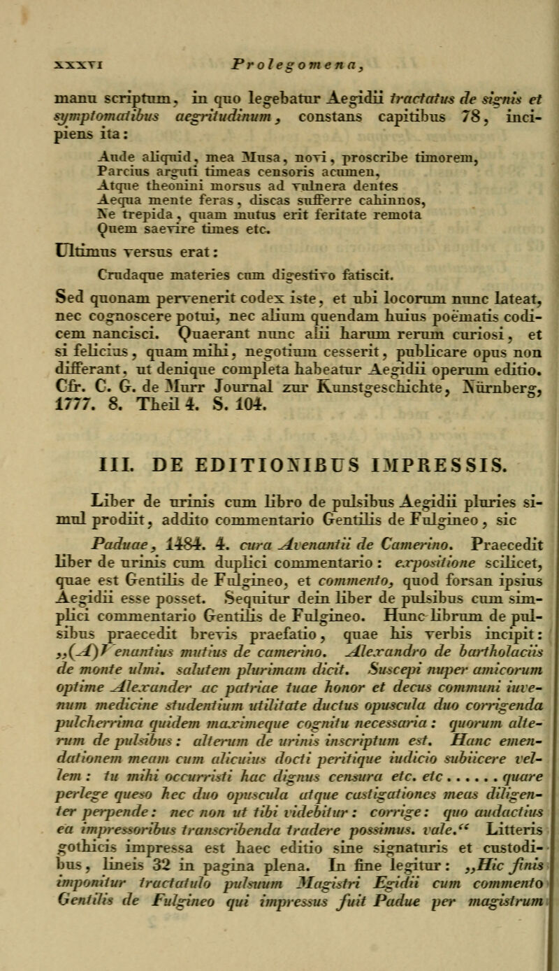 manu scriptum, in quo legebatur Aegidii tractatus de sisrnis et symptomalibus aegritudinum, constaus capitibus 78, inci- piens ita: Aude aliqnid, mea Musa, noxi, proscribe timoreni, Parcius argnri timeas censoris acumen, Atqne theonini morsus ad Tulnera dentes Aequa mente feras, discas sufferre cahinnos, fte trepida, quam mutus erit feritate remota Quem saevire times etc Ultinius rersus erat: Crudaque materies cum digesrivo fatiscit. Sed quonam pervenerit codex iste, et ubi locorum nunc lateat, nec co^noscere potui, nec alium quendani huius poeinatis codi- cem nancisci. Quaerant nunc alii haruni reruni curiosi, et si felicins, quammihi, negotiuin cesserit, publicare opus non differant, ut denique completa babeatur Aegidii operum editio. Cfr. C. G. de Murr Journal zur Runst^eschichte, Nurnber», 1777. 8. Theil 4. S. 104. III. DE EDITIOXIBUS I3IPRESSIS. Liber de urinis cum libro de puLsibus Aegidii pluries si- mulprodiit, addito commentario Gentilis de Fulgineo, sic Paduae } 1484. 4. cura ^Lvenantii de Camerino. Praecedit liber de urinis cum duplici conimentario: e.rpo*itione scilicet, quae est Gentilis de Fulgineo, et comjnento, quod forsan ipsius Aegidii esse posset. Sequitur dein liber de pulsibus cum sim- plici commentario Gentilis de Fulgineo. Hunc librum de pul- sibus praecedit breyis praefatio, quae his verbis incipit: jj(-_f)7 enantius mutius de camerino. \AJexandro de barthoJaciis de monte uJmi. salutem plurimam dicit. Suscepi nuper amicorum optime AJexander ac patriae tuae honor et decus communi iuve- num medicine studentium utilitate ductus opuscida duo corrigenda puJcJierrima quidem maximeque cognitu necessaria : quorum aJte- rum de puJsibus: aJterum de urinis inscriptum est. Hanc emen- dationem meam cum aJicuius docii peritique iudicio subiicere veJ- Jem : tu mihi occurrhti hac dignus censura etc. etc quare perJege queso hec duo opuscuJa atque castigationcs meas diJigen- ter perpende: nec non ut tibi videbitur : corrige: quo audactius ea impressoribus transcribenda tradere possimus. vaJe.(S Litteris gothicis impressa est haec editio sine si^naturis et custodi- bus, lineis 32 in pagina plena. In fine legitur: ,,Hic finis imponitur tructatuJo puJsuum Hagistri Egidii cum commento GentiJis de FuJgineo qui impressus fuit Padue per magistrum