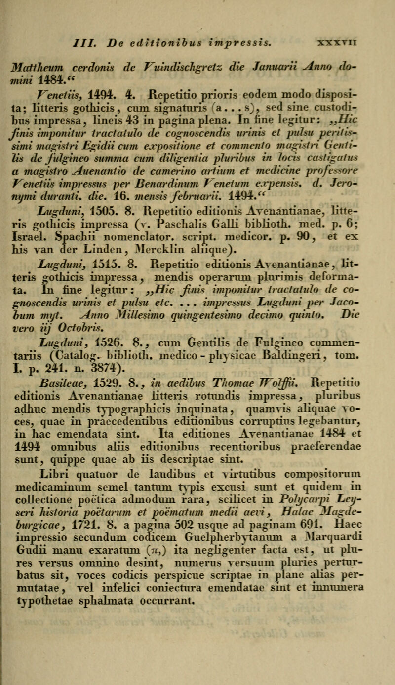 ///. De editionibus impressis. xxxtii Mattheum cerdonis de Vuindischgrctz die Junuarii Anno do- mini 1484. * Venetiis, 1494. 4. Repetitio prioris eodem modo disposi- ta; litteris gothicis, cum signaturis a. . . s^, sed sine cnstodi- bus iinpressa, lineis 43 in pagina plena. In fine legitur: „Hic fnis imponitur traclatulo de cogno^cendis urinis et puhu peritis- simi jnagistri Egidii cum e.rpositione et commento magtstri (jenti- lis de fidgineo summa cum diligentia pluribus in locis castigatus a magistro Auenantio de camerino artium et medicine professorc Venetiis impressus per Benardinum 7 enetum e.rpensis. d. Jero- nymi duranti. die. 16. mensis februarii. 1494/* Lugduni, 1505. 8. Repetitio edilionis Avenantianae, litte- ris gothicis impressa (v. Paschalis Galli biblioth. med. p. 6; Israel. Spachii nomenclator. script. medicor. p. 90, et ex his van der Linden, Mercklin aliique). Lugduni, 1515. 8. Repetitio editionls Avenantianae, lit- teris gothicis impressa, niendis operarum plurimis deforma- ta. In fine legitur: >>Hic finis imponitur tractatulo de co- gnoscendis urinis et pulsu etc. .. . impressus Lugduni per Jaco- bum jnyt. Anno MiUeshno quingentesimo decimo quinto. Die vero iij Octobris. Lugduni, 1526. 8., cnni Gentilis de Fulgineo commen- tariis (Catalog. biblioth. medico - phvsicae Baldingeri. tom. I. p. 241. n. 3874). Basiteae, 1529. 8.^ in aedibus T/iomae TToIJfii. Repetitio editionis Avenantianae iitteris rotundis impressa^ pluribus adhuc mendis typographicis inquinata, quamvis aliquae vo- ces, quae in praecedentibus editionibus corruptius legebantur, in hac emendata sint. Ita editiones Avenantianae 1484 et 1494 omnibus aliis editionibus recentioribus praeferendae sunt, quippe quae ab iis descriptae sint. Libri quatuor de laudibus et virtutibus conipositorum medicaminum semel tantum tvpis excusi simt et quidem in collectione poetica admodum rara, scilicet in Polycarpi Ley- seri historia poetarum et poematum medii aevi, Halae Jlagde- burgicae, 1721. 8. a pagina 502 usque ad paginani 691. Haec impressio secundum codicem Guelpherbvtanuni a Marquardi Gudii manu exaratum (n-,) ita negligenter facta est, ut plu- res versus omnino desint, nimierus versuum pluries permr- batus sit, voces codicis perspicue scriptae in plane alias per- mutatae, vel infelici coniectura emendatae sint et innumera typothetae sphalmata occurrant.