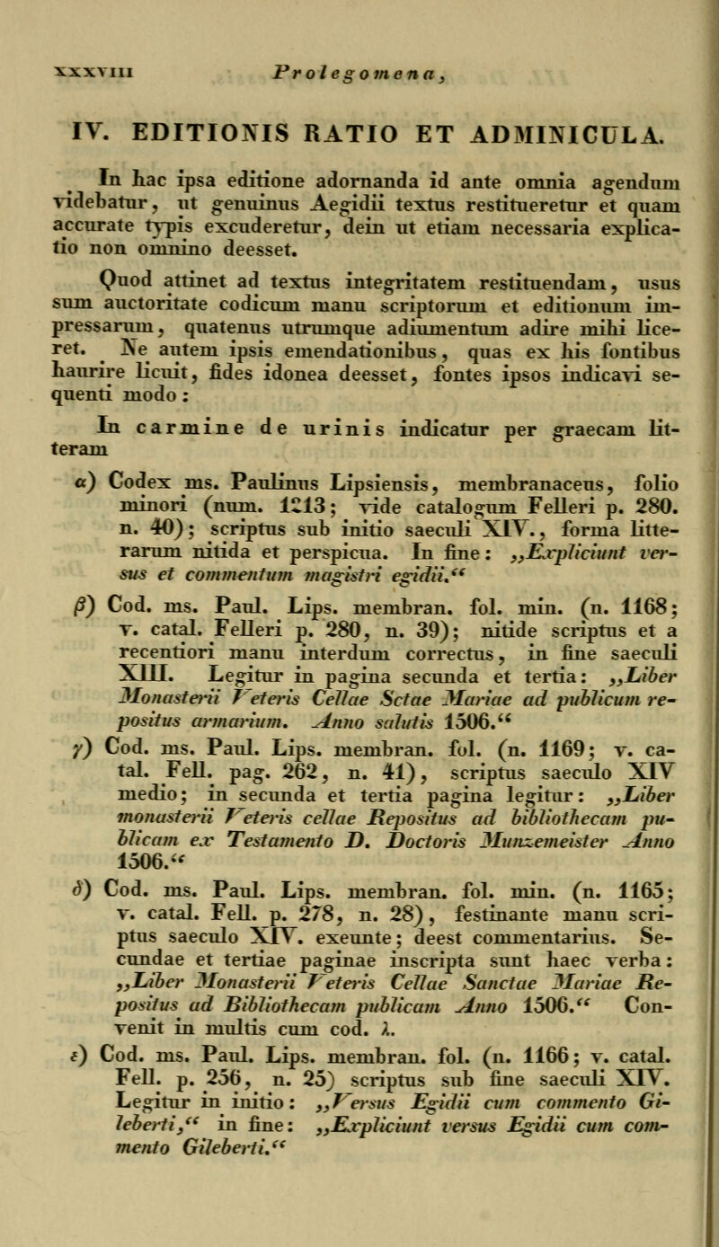 IV. EDITIONIS RATIO ET ADMINICULA. In hac ipsa editione adornanda id ante omnia agenduni videbatur, ut genuinus Aegidii textus restitueretur et quam accurate typis excuderetur, dein ut etiani necessaria explica- tio non oninino deesset. Quod attinet ad textus integritatem restituendam, usus sum auctoritate codicum manu scriptorum et editionum im- pressaruni, quatenus utrumque adiumentum adire mihi lice- ret. ^ Ne autein ipsis emendationibus, quas ex his fontibus haurire licuit, fides idonea deesset, fontes ipsos indicavi se- quenti modo: In carmine de urinis indicatur per graecam lit- teram a) Codex ms. Paulinus Lipsiensis, membranaceus, folio minori (num. 1213; vide catalogum Felleri p. 280. n. 40); scriptus sub initio saeculi XIV., forma litte- rarum nitida et perspicua. In fine: „lLvpliciunt ver- sus et commentum magistri egidii. /?) Cod. ms. Paul. Lips. membran. fol. min. (n. 1168; v. catal. Felleri p. 280, n. 39); nitide scriptus et a recentiori manu interdum correctus, in fine saeculi XIII. Legitur in pagina secunda et tertia: „Liber Jlonasterii 7~eteris Cellae Sctae Mariae ad publicum re- positus armarium. Anno salutis 1506. y) Cod. ms. Paul. Lips. membran. fol. (n. 1169; v. ca- tal. Fell. pag. 262, n. 41), scriptus saeculo XIV medio; in secunda et tertia pagina legitur: „Liber monasterii feteris cellae Repositus ad bibliothecam pu- blicam ejv Testajnento D. Doctoris 3Iu;iz.emeister Anno 1506. <3) Cod. ms. Paul. Lips. membran. fol. min. (n. 1165; v. catal. Fell. p. 278, n. 28), festinante manu scri- ptus saeculo XJV. exeunte; deest commentarius. Se- cundae et tertiae paginae inscripta simt haec verba: „Liber JIonaste)-ii Veteris Cellae Sanctae Hariae He- positus ad Bibliothecam publicam Anno 1506. Con- venit in multis cum cod. X. e) Cod. ms. Paul. Lips. membran. fol. (n. 1166; v. catal. Fell. p. 256, n. 25) scriptus sub fine saeculi XIV. Legitur in initio: 9>Trersus Egidii cum commento Gi- leberti/' in fine: „Ejvp1iciunt versus Egidii cum com- mento Gileberti.