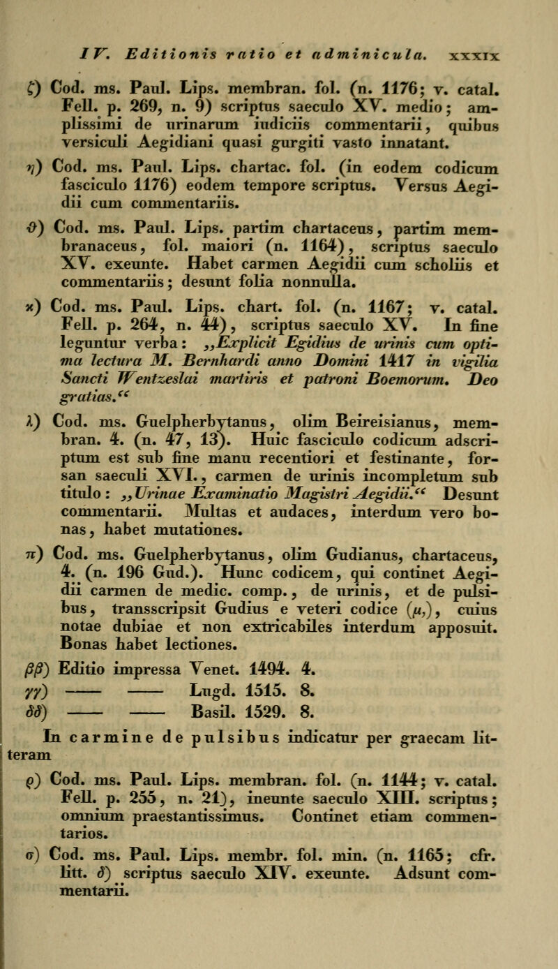 £) Cod. ms. Paul. Lips. membran. fol. (n. 1176; v. catal. Fell. p. 269, n. 9) scriptus saeculo XV. medio; am- plissimi de urinarum iudiciis commentarii, quibus versiculi Aegidiani quasi gurgiti vasto innatant. >?) Cod. ms. Paul. Lips. chartac. fol. (in eodem codicum fasciculo 1176) eodem tempore scriptus. Versus Aegi- dii cum commentariis. {>) Cod. ms. Paul. Lips. partim chartaceus, partim mem- branaceus, fol. maiori (n. 1164), scriptus saeculo XV. exeunte. Habet carmen Aegidii cum scholiis et commentariis; desunt folia nonnulla. x) Cod. ms. Paul. Lips. chart. fol. (n. 1167; v. catal. Fell. p. 264, n. 44), scriptus saeculo XV. In fine leguntur verba: „Ejcplicit Egidius de urinis cum opti- ma lectura M. Bernhardi anno Domini 1417 in vigffia Sancti Wentzeslai martiris et patroni Boemorum. Deo gratias. I) Cod. ms. Guelpherhytanus, olim Beireisianus, mem- bran. 4. (n. 47, 13). Huic fasciculo codicum adscri- ptum est sub fine manu recentiori et festinante, for- san saeculi XVI., carmen de urinis incompletum sub titulo : ,9Urinae Examinatio Magistri jLegidiuei Desunt commentarii. Multas et audaces, interdum vero bo- nas, habet mutationes. tt) Cod. ms. Guelpherbytanus, olim Gudianus, chartaceus, 4. (n. 196 Gud.). Hunc codicem, qui continet Aegi- dii carmen de medic. comp., de urinis, et de pulsi- bus, transscripsit Gudius e veteri codice (^u,), cuius notae dubiae et non extricabiles interdum apposuit. Bonas habet lectiones. /5/?) Editio impressa Venet. 1494. 4. 77) Ltigd. 1515. 8. 8d) Basil. 1529. 8. In carmine de pulsibus indicatur per graecam lit- teram ()) Cod. ms. Paul. Lips. membran. fol. (n. 1144; v. catal. Fell. p. 255, n. 21), ineunte saeculo XIH. scriptus; omnium praestantissimus. Continet etiam commen- tarios. u) Cod. ms. Paul. Lips. membr. fol. min. (n. 1165; cfr. litt. d) scriptus saeculo XTV. exeunte. Adsunt com- mentarii.