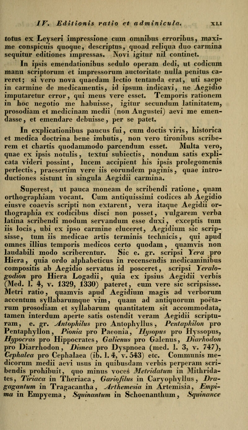 tottis ex Leyseri impressione cnm omnibns erroribus, maxi- me conspicuis quoque, descriptus, quoad reliqua duo carmina sequitur editiones lmpressas. Novi igitur nil continet. In ipsis emendationibus sedulo operam dedi, ut codicum manu scriptorum et impressorum auctoritate nulla penitus ca- reret; si vero nova quaedam lectio tentanda erat, uti saepe in carmine de medicamentis, id ipsum indicavi, ne Aegidio imputaretur error, qui meus vere esset. Temporis rationem in boc negotio me habuisse, igitur secundum latinitatem, prosodiam et medicinam medii (non Augustei) aevi me emen- dasse, et emendare debuisse, per se patet. In explicationibus paucus fui, cum doctis viris, bistorica et medica doctrina bene imbutis, non vero tironibus scribe- rem et chartis quodammodo parcendum esset. Multa vero, quae ex ipsis notulis, textui subiectis, nondum satis expli- cata videri possint, lucem accipient bis ipsis prolegomenis perlectis, praesertim vere iis eorundem paginis, quae intro- ductiones sistunt in singula Aegidii carmina. Superest, ut pauca moneain de scribendi ratione, quam orthographiam vocant. Cum antiquissimi codices ab Aegidio eiusve coaevis scripti non extarent, vera itaque Aegidii or- thographia ex codicibus disci non posset, vulgarem verba latina scribendi modum servandum esse duxi, exceptis tum iis locis, ubi ex ipso carmine eluceret, Aegidium sic scrip- sisse, tum iis medicae artis terminis technicis, qui apud omnes illius temporis medicos certo quodam, quamvis non laudabili modo scriberentur. Sic e. gr. scripsi Yera pro Hiera, quia ordo alphabeticus in recensendis medicaminibus compositis ab Aegidio servatus id posceret, scripsi Yeralo- godion pro Hiera Logadii, quia ex ipsius Aegidii verbis (Med. 1. 4, v. 1329, 1330) pateret, eum vere sic scripsisse. Metri ratio, quamvis apud Aegidium magis ad verborum accentum syllabarumque vim, quam ad antiquorum poeta- rum prosodiam et syllabarum quantitatem sit accommodata, tamen interdum aperte satis ostendit veram Aegidii scriptu- ram, e. gr. \Antophihis pro Antophyllus, Pentaphilon pro Pentaphyllon, Pionia pro Paeonia, Hysopus pro Hyssopus, Hypocras pro Hippocrates, Galiemts pro Galenus, Diarhodon pro Diarrhodon, Disnea pro Dyspnoea (med. 1. 3, v. 747), Cephalea pro Cephalaea (ib. 1. 4, v. 543) etc. Communis me- dicorum medii aevi usus in quibusdam rerbis perperam scri- bendis prohibuit, quo minus voces Metridatum in Mithrida- tes, Tiriaca in Theriaca, Gariojilus in Caryophyllus, Dra- gagantum in Tragacantha, Arthemesia in Artemisia, Empi- ma in Empyema, Squinantum in Schoenanthum, Squinance