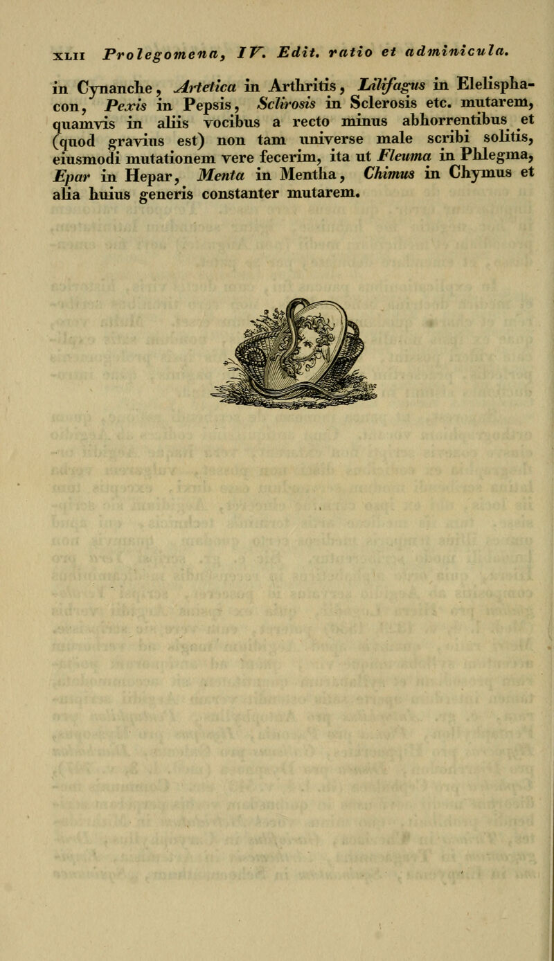 in Cynanche, Artetica in Arthritis, Lilifagus in Elelispha- con, Pexis in Pepsis, Sclirosis in Sclerosis etc. mutarem, quamvis in aliis vocibus a recto minus abhorrentibus et (quod gravius est) non tam universe male scribi solitis, eiusmodi mutationem vere fecerim, ita ut Fleuma in Phlegma, Epar in Hepar, Menta in Mentha, Chimus in Chymus et afia huius generis constanter mutarem.