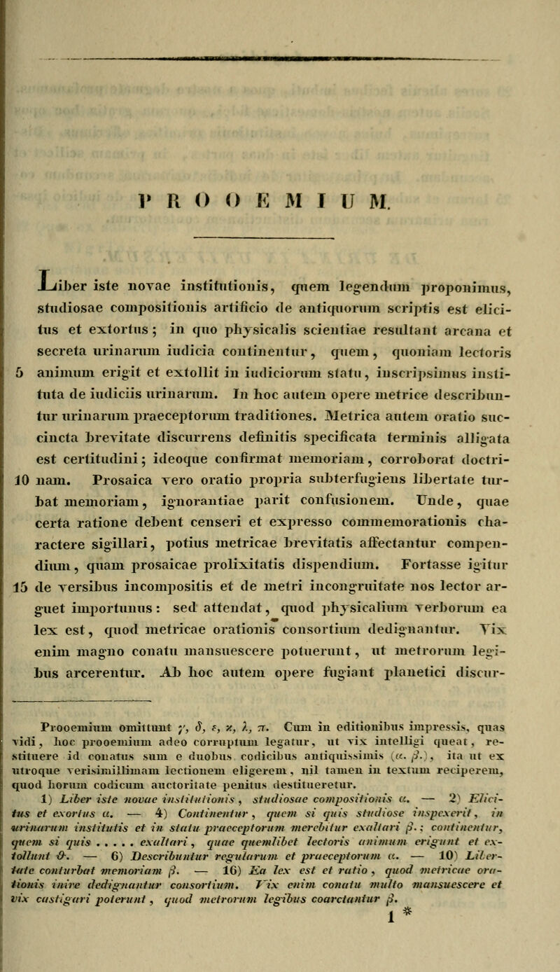 Juiher iste noyae institutionis, qnem leg;endum proponimus, studiosae coinpositionis artificio de antiquorum scriptis est elici- tus et extortus; in quo plvvsicalis scieniiae resultant arcana et secreta urinarum iiulicia eontinentur, quein, quoniam lectoris 5 animum erigit et extollit in iudiciorum statu, inscripsimus insli- tuta de iudiciis urinarum. In hoc autem opere metrice deserihun- tur urinarum praeceptorum traditiones. Metrica autem oratio suc- cincta hrevitate discurrens definitis specificata terminis alligata est certitudini; ideoque confirmat memoriam, corrohorat doctri- 10 nam. Prosaica Tero oratio propria suhterfugiens lihertate tur- hat memoriam, ignorantiae ji&rit confusionem. Unde, quae certa ratione dehent censeri et expresso commemorationis cha- ractere sigillari, potius metricae hrevitatis aflectantur compen- dimn, quam prosaicae prolixitatis dispendium. Fortasse igitur 15 de Tersihus incompositis et de metri incongTuitate nos lector ar- g-uet importunus: sed attendat, quod phrsicalium Terhorum ea lex est, quod metricae orationis consortium dedignantur. Tix enini magno conatu mansuescere potuerunt, ut metrorum legi- hus arcerentur. Ah hoc autein opere fugiant planetici discur- Prooemiuni oniittunt ;', 3, e, •/., )., tt. Cuni iu editiouibus impressi.s, quas vidi , lioc prooemium adeo corruptum legatur, ut vix iutelligi queat, re- stituere id conatus sum e duobus codicibus autiquissimis [a, ,-/• , ita ut ex utroque verisimiilimam lectiouem eligerem, nil tameu in textum reiiperem, quod Lorum codicum auctoritate penitus destitueretur. 1) Liber iste novae institutionis , studiosae compositionis a. — '2^ Eiici- tus et exorfus u. -— 4) Contineutur , qucm si quis studiose inspcxcrit, in urinarum institutis et in siatu pracceptorum mcrcbitur exaliari @.; coiitincntur, tpi-em si quis exaltari, quae quemHbet 7ecton's animum erigunt et cx- tollunt &. — 6) Describuntur reguiarum et praeceptorum a. — 10> Liler- Utte conlurbat memoriam /?. — 16) Ka lcx cst et ratio , quocl viciricae ora- tionis inire dedignantur consoriium. T'ix cuirn conatu multo mansuescere et vix castigari poterunt, quod nieirorum legibus coarctaniur fj. 1 *