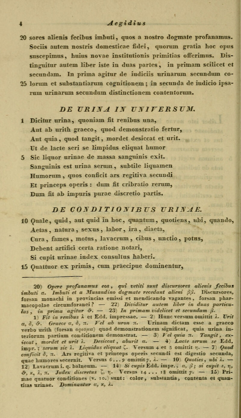 20 sores alienis fecihus imhuti, qnos a nostro dogmate profanamus. Sociis autem nostris domesticae fidei, quoruin gratia hoc opus suscepimus, huius novae institutionis primitias offerimus. Dis- tiniaiitur autem liher iste in duas partes, in primam scilicet et secundam. In prima agitur de iudiciis urinarum secundmn co- 25 lonun et suhstantiarum co^nitionem; in secunda de iudicio ipsa- runi urinarum secundum distinctionem conteiitorum. BE VRIXA IX VXITERSZJI. 1 Dicitur urina, craoniam fit renihus una, Aut ah urith graeco, cjuod demonstratio fertur, Aut quia, cmod tangit, mordet desiccat et urit. Ut de lacte seri se limpidus eliqnat humor 5 Sic liqnor urinae de massa sangninis exit. Sangiiinis est urina serum, suhtile liqnamen Humorum, qnos conficit ars regitiTa secundi Et princeps operis : dum fit crihratio rerum, Dum fit ah impuris pnrae discretio partis. BE COXBITIOXIBVS VRIXAE. 10 Ouale, quid, aut quid in hoc. quantum, quotiens, uhi, quaudo, Aetas , natura , sexus, lahor, ira , diaeta, Cura , fames , motus, lavacrum, cihus , nnctio , potus, Dehent artifici certa ratione notari, Si cupit urinae iudex consultus haheri. 15 Ouattuor ex primis, cum praecipue dominentur, 20) Opere profanamus eos, qui vetiti sunt discursores ulienis fecibus imbuti cz. Imbuii et a llusandino dogmate recedant alieni $$. Di>cur»ores, forsan monachi in provincias emissi et mendicando vagantes , forsan phar- macopolae circnmforanei ? — 22 Dhiditur uutem liber in duas particu- las , in prima ugitur &. — 23 In primam tidelicet et secundum 3. 1 Fit in renxbus a et Edd. impre>sae. — 2 Hnnc ^er>um omittit /.. Vrit a, <3, &. Graece c, d. rr. J~el ab uron rc. Urinam dictam esse a graeco rerbo urith for^an ooiokc qnod demonstrationem significat, qnia nrina in- teriomm partinm conditionem demomtrat. — 3 Vel quiu rr. Tungit. ex- iccat, mordet et urit /.. Desiccat , uburit a. — 4 Lucte serum se Edd. impr. : serum sic /.. Liquidu? eliquut 1. Versum 4 et 5 omitrit r. — 7 Quod conficit 6, rr. Ars regitrra et princeps operi> secundi est digestio secunda, qnae hnmores secernit. Tersns 6... 9 omitrit;, /.. — 10 Quoties. ubi '/.. — 12 LaTacmmi. q. balnenm. — 14 Si cupis Edd. impr.. c, (/} si cupit ?, ?;, #. z. /., rr. Judex discretus .. r. Ver>us 14 . . . 18 omitrit y. — lo Pri- mae qnatuor conditiones v. 1:. snnt: color, snbstantia, contenta et qnan- titaj nrinae. Dominantur a, z, /..