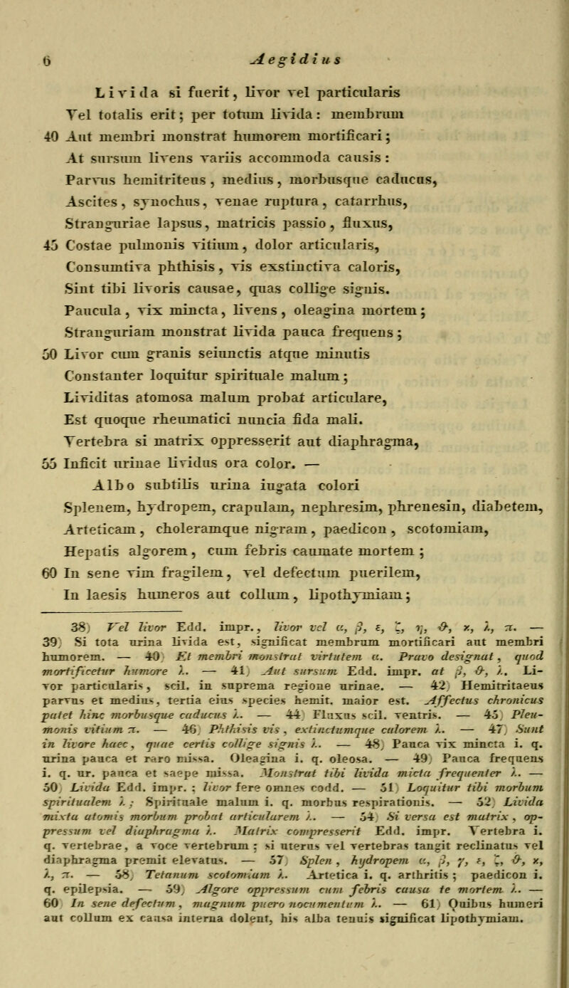 ti Aegidi u s L i v i d a si f uerit, livor vel particularis Tel totalis erit; per totum livida: inemhrum 40 Aut membri monstrat hmnorein niortificari; At siirsum livens variis accommoda causis : Parvus heniitriteus , medius, inorhuscrue cadueus, Ascites , synochus, venae ruptura, catarrhus, Strangnriae lapsus, matricis passio , fiuxus, 43 Costae pulmonis vitimn, dolor articularis, Consumtiva phthisis , vis exstinctiva caloris, Sint tihi livoris causae, qnas collige signis. Paucula , vix mincta, livens , oleagina mortem ; Strangnriam monstrat livida pauca frecpiens; 50 Livor cum granis seiunctis atcpie minutis Constanter locruitur spirituale malum; Lividitas atomosa malum prohat articulare, Est qnocrue rheumatici nuncia fida mali. Tertehra si marrix oppresserit aut diaphragma, 6j Inficit urinae lividus ora color. — Alho suhtilis urina iug-ata colori Splenem, hydropem, crapulam, nephresim, phrenesin, diahetem, Arteticam , choleramcrue nigram , paedicon , scotomiam, Hepatis alg-orem , cum febris caumate mortem ; 60 In sene vim fragilem, vel defectuin puerilem, In laesis humeros aut collum, lipothymiam; 38) T'el livor Edd. inipr., livor vcl a, fit e, '1, ?;, x>, x, '/., rr. — 39^ Si tota urina livida est, signiiicat membrum mortiiicari aut membri humorem. — 40. Kt membri monslrul virtutem a. pravo designat , quod mortiftcetur humore /.. — 41 ^-£ut sursum Edd. impr. at S3 &, /.. Li- Tor particulari*, scil. in suprema regione urinae. — 42. Hemitritaeus parms et medius, tertia eius species hemit. maior est. viffectus chronicus pufet hinc morbusque cuducus '/.. — 44 Fluxus scil. ventris. — 45. Pleu- monis vitium rr. — 46, Phthisis vis, extinctumque culorem '/.. — 47. Suut in livore haec, quae certis colltge signis '/.. — 48, Pauca vix mincta i. q. urina pauca et raro missa. Oleagina i. q. oleosa. — 49; Pauca frequens i. q. ur. panca et saepe iui^a. Mointrat tibi livida micta frequenier '/.. — 50 Livida Edd. impr. : livor fere omnes codd. — ol Loquitur tibi morbum spiritualem '/. ; Spiriruale malum i. q. niorbus respirationis. — 52, Licida mixta atomis morbum probctt articulurem '/.. — 54 Si versu est mutrix , op- preaum vel diuphrugmu '/.. llulrix compresserit Edd. impr. Vertebra i. q. Tertebrae, a Toce vertebrum : si uterus Tel Tertebras tangit reclinatu«> Tel diaphragma premit eleTatus. — 57. Splen , hydropem a, ;1, '/, f, '2, O-, x, /., rr. — 58, Tetanum scotomium '/.. Artetica i. q. arthritis ; paedicon i. q. epilepoia. — 59, Aigere wgprvsMMM cum febris cuusu te mortem /.. — 60 In sene defeclum , mugnum puero nocumenlrm '/.. — 61 Ouibus humeri aut collum ex ca;i>a interna dolent, his alba tenuis jignificat lipothymiam.