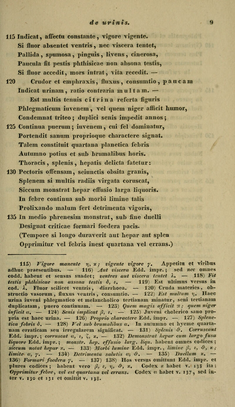 115 Indicat, affectu constante, vigore vig^ente. Si fluor ahsentet ventris, nec viscera tentet, Pallida, spumosa, piog-uis, livens, cinerosa, Paucula fit pestis phthisicae non ahsooa testis, Si fluor accedit, mors intrat, vita recedit. — 120 Crudor et emphraxis, fluxus , consumtio , paucam Indicat urinam, ratio contraria multam. — Est multis tenuis c i t r i n a referta figitris Phlegmaticum iuvenem, vel quem nig;er aflicit hiunor, Condemnat triteo; duplici senis impedit annos; 125 Continua puerum; iuvenein, cui fel dominatur, Portendit sanum proprioque charactere signat. Talem constituit quartana planetica fehris Autumno potius et suh hrumalihus horis. Thoracis , splenis , hepatis delicta fatetur: 130 Pectoris offensam, seiunctis ohsita granis, Sjdenein si multis radiis virgata coruscat, Siccum monstrat hepar effusio larga liquoris. In fehre continua suh morhi limine talis Prolixando malum fert detrimenta vigoris, 135 In niedio phrenesim monstrat, suh fine cluelli Desig-nat criticae formari foedera pacis. (Tenrpore si longo duraverit aut hepar aut splen Opprimitur vel fehris inest quartana vel errans.) 115) Vigore manente ->/, v.; vigente vigore y. Appetitu et viribus adhuc praeseutibus. — 116) jiivt viscera Edd. iinpr.; sed ncc onines codd. habent et sensus suadet; ventres aut viscera tentet X. — 118) Fit testis phthisicae non assona testis d, e. — 119) Est ultimus Tersus iu cod. X. Fluor scilicet ventris, diarrboea. — 120) Cruda uiateries, ob- structio vasorum, fluxus ventris , consumtio. — 122) Est mxillum i\. Haec urina iuveni phlegmatico et melancholico tertianam niinaUir, seni tertianam dui)licatam, puero continuam. — 123) Quem magis afficii rr .• quctn niger inficit a. — 124) Senis implicat /?, e. — 125) Juveni cholerico sano pro- pria est haec urina. — 126) Proprio characiere Edd. impr. — 127) Splcnc- iica febris d. — 128) Vel sub brumalibus a. In autumno et hyeme quarta- uam erraticam seu irregulareni significat. — 131) Splcuis 0. Corruscant Edd. impr.; corruscat a, e, l, v.. — 132) Bcmonslrat hepar cnm largo fusu liquore Edd. impr.; nionsir. hep. effusio 7arg. liqu. habent omnes codices ; siccum notat hepar /.. — 133) Morbi lumine Edd. impr., liminc j?i f, 0, v. ,- limite a, y. — 134) JDetrimcnia sahiiis a, &. — 135) Ditclhtm /.. — 136) Formari foedcra y. — 137) 138) Hos versus omittunt Edd. impr. et plures codices ; habent vero /?, e, ?/, &f v.. Codex v. habet v. 13S ita: Opprimitur febre, vel est quartana vcl errans. Codex a habet v. 137, sed iu- ter v. 130 et 131 et omittit v. 138.