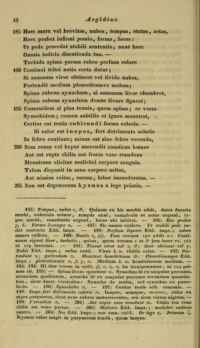 185 Haec mora vel brevitas, nubesj tempus, status, aetas, Haec probat iufirmi passio, forma, locus : XJt pede j>rocedat stabili senteutia, suut haec Omuia iudicio discutieuda tuo. — Turbida spissa parmn rubeo perfusa colore 190 Continui tritei notio certa datur; Si smmnum viror obtineat vel livida nubes, Portendit mediiun pleureticumve lnalum; Spissa rubens synochum, si summmn livor obumbret, Spissa rubens synocham demto liyore figurat; 195 Causonidem si plus tenuis, quam spissa; re versa Synochidem; causon subtilis et ignea monstrat, Certior est testis rubicundi forma coloris. — Si color est i n o p o s, fert detrimenta salutis In febre continua; minus est sine febre verenda, 200 Nam renes vel hepar succendit causticus humor Aut est rupta chilis aut fracto vase resudans Menstruus elicitur muliebri corpore sanguis. Talem disponit in sano corj)ore saltus, Aut nimius coitus, cursus, labor immoderatus. — 205 Non est degenerans kyanos a lege prioris. — 185) Tempus, nubes f, &. Ouinam ex lii.s morhis adsit, docet duratio morbi, nubecula urinae, tempus anni, complexio et aetas aegroti, t y- pus morbi, constitutio aegroti, locus ubi babitat. — 186) Hoc probat y, 6. Forma Zocusque x. — 187) Sic omnes codices. Ut stahiZi pede va- dat sententia Edd. impr. — 189) Perfusa Ziquore Edd. impr.; coZore omnes codices. — 190) Noctio £, pp. Post yersum ipo addit a: Conti- nuam signat Zivor, turbatio , spissa, quem versum e et ■& jam inter w. i82 et iS5 inserunt. — 191) Teneat viror veZ e, ■&; Zivor obtineat veZ y. Nubis Edd. impr.; nubes codd. Viror i. e. yiridis color. — 192) Por- tendunt ?;; portendum 71. Monstrat Ziemitriteum ■&. PZeureticumqne Edd. impr. ; pieureticumve a, fi, y, ?t. Medium i. e. hemitritaeum medium. — 193) 194) Hi duo versus in codd. /9, e, ?/, ■/., ita trausponuntur, ut 194 pri- , mus sit. 193) — Spissa Zivens synochum n. Synochus iit ex sauguine peccante- secundum qualitatem, synocba fit ex sanguiue peccaute secuudum quantita tem, sicut docet versiculus : Synoclia de multo, sed synochus ex putre- facto. — 196) Synockides rr. — 197) Certior testis scil. causonis. — 198) Inops fert detrimenia caloris tt. luopos, oenopos, oivoTtoq, color ex nigro purpureus, sicut uvae rubrae maturescentes, seu sicut vinuiu nigrum. — 199) Verendum it. — 201) Aut rupto vase resudant jt. Chilis seu vena clulis est vena portae. — 202) Mulieris Edd. impr. ; muZiebri codices omnes. —r 205) Nec Edd. impr.; noti omn. codd. I)e Zege ?;. Priorum £. Kyanos color magis in purpureum tendit, quam inopos.