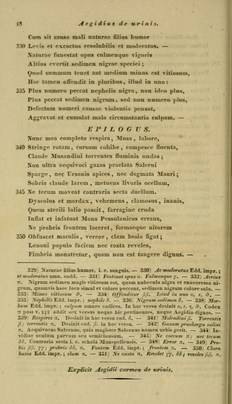 Cum sifl causa mali nafurae filins humor - Bl excocrus resolirbilis er wiiu ■!«. — ::_estar opus culnienque vi Altius e^ertir sedimen nigrae speciei : Onod snminum tener aur lnediuni niinus esr vitiosum. Hm tamen oflendit in plurilms. illud in uno : 136 Plus numero peccar neplielis ni^ra. non ideo ptas, Pins peccat sedimen ni^rum . sed non numero pftas, Defecmm. numeri caus ae viylwiia ]>ensar. AggiaLTat et cumular mala circumsranria culpam. — E P I L 0 G r s. Nune mea comnlero respira, 3Iusa . lal>ore, 540 Srringe rotani. cursnm coLi_be . cempesce fluenra, Clande Alusandini torrentes fluminis ob . - . Xon ulrra aecpirroci gazas praelara Salerni S '_■'--. v_ec Ursonis apices . nec dogmata 3Iauri; .. '■: le 1 .:.rem . meruens livoris ocelluin, r tecmm moveat conrraria secra duellum. Djscahu et mordax. vehemens , clamosus , inanis, Om-in srerili lolio p.vscir. farragine cruda Inflar er infamar _>Ions Pessulanicus errans. Sc protris Ironrem lacerer, formaecptie nirorem 350 OMuseer maerJis . vereor , clam 1 :i _i_ . : Lenoni populo faciem nec casra reveles, Fkniria monsrrerur, qnam non esr rangere digTiiis. — 329 Xatnrae £liu< iinmoT. i. e. sangui». — 330 ^-ic moderatus Edd. impr. ; et moderatus omn.. codd. — 331 Festuiat opus a. Fulmenque y, — 332 ^lcrius .-• — -ediTnen magi» vitio-um e.t. quamnubecula nU~ra et enaeorema ni- graou quanrri» haec loco -imul et coi:: - scccat, «edinien nigmm colore >olo. — mtnasum &. — 334 OffiemtKtwr ... I?tud in uno c. z. ff-m — .' . impr. : nephile h. — 336 Jftgrmm sedimen 6. — 338 ?Ior- bum Edd. impr. : culpam omne» : Ghccs. !___ _M veiSB de»init . Codex '-:•.; • > neque nic pertinente». neque Ae^idio digno*. — -'.'--- . — 341 WofrmtHtrip. Torrentis Ttmfu m_ I ■--..: -i. — 34-i Gazam praelar^u suUni -. Ae^pdrn _- v -_ :__ is, quia ma.i:i-ter Salernn» nomen urbi» gerit. — 344 In- .-.;-i.laa.iim. — 34. We toecmm rr,- nec teemm >cbola Alon^p^lien^i-. — 34^ Error n, — 349 Pro- ~. Vmmtem Y.1L. impr. : frmmt.m rr. — 3^0 C7ura hasia Edd. impr. ; cJum rr. — 361 Xe casia rr. Reielet yy, dd ; reveles 6 Ejcplicit -4eLridii cnrmen dc nrini?.