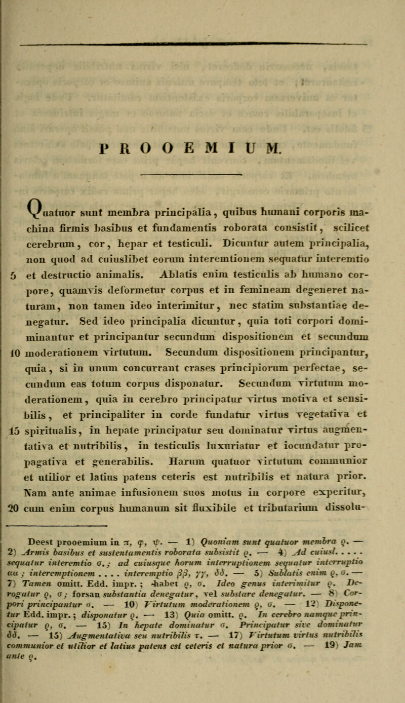 \f iiatuor sunt meinbra principalia, quibus hiunani corporis ma- china firmis basihus et fundamentis roborata consistit, seilicet cerebrum, cor, hepar et testicnli. Dicuntur autem principalia, non quod ad cuiuslibet eoriun interemiionem sequatur interemtio 5 et destructio animalis. ALlatis enim testiculis ab humano cor- pore, quainvis deformetur corpus et in femineam de°reneret na- turam, non tamen ideo interimitur, nec statim substantiae de- negatur. Sed ideo principalia dicuntur , quia toti corpori domi- minantur et principantur secundum dispositionem et spcimdum 10 moderationem virtutuin. Secunduni dispositionem principantur, quia, si in unum concurrant crases principiorum perfectae, se- cundum eas totum corpus disponatur. Secimdum virtuttmi mo- derationem, quia in cerebro priiicipatur virtus motiva et sensi- bilis, et principaliter in corde fundatur virtus veg-etativa et 15 spiritualis, iu hepate principatur seu doniinatur rirtus aug-men- tativa et nutribilis, in testiculis luxuriatur et iocundarur pro- pagativa et generabilis. Harum quatuor virtutum conmiunior et utilior et latius patens ceteris est nutribilis et natura prior. Nam ante animae infusionem suos niorus in corpore experitur, 20 ciun enim corpus humanum sit fluxibile et tributarium dissolu- Deest prooemium in rr, <r, xl- — 1N Quoniam sunt quatuor membra o. — 2) ^4rmis basibu? et sustentamentis roborata subsistit o. — 4 ^U cuiusl sequaiur interemtio o.; ad cuiu*que horum interruptionem sequaiur interruptio au • interemptionem .... intere/nptio /?/?, ;;', dd. — o, Sublatis eni/n o. a. — 7 Ta/nen oiuitt. £dd. impr. ; «iiabet <j, o. Ideo genus interimitur ^. Ue- rogaiur o, o; forsan. substantia denegatur, vel substare denegatur. — 8 i ' - pori principaniur o. — 10 7~irtutum moderationem o, o. — 12' Dispone- I tur Edd. impr. ; disponatur o. ■— 13 Quia omitt. o. I/i cerebro namque pr:r~ cipatur o. o, — 15N In hepate dominatur o. Principtrtur siie dominaiur od. — 15: Augmentatita seu nutribilis r. — 17. Jirtutum virtus nutribilh com/nunior ct utilior ef latius patens cst ceteris et naiura prior o. — 19' Jam i unie <».