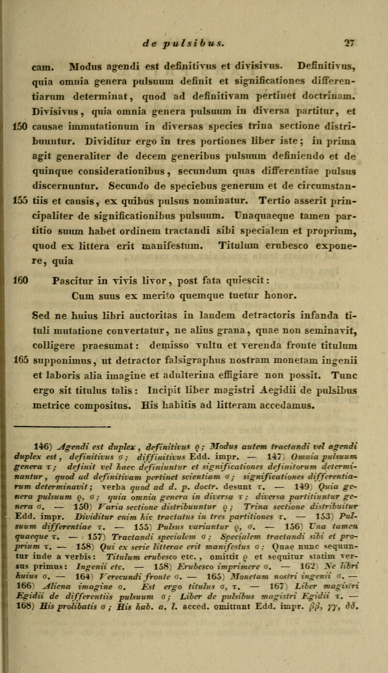 cam. Modus ag^endi est definitivus et divisivus. Definitivus, quia omnia g-enera pulsuum definit et significationes difFeren- tiarum determinat, quod ad definitivam pertiuet doctrlu. in. Divisivus, quia omnia genera pulsuum in diversa partitur, et 150 causae iinmutationuin in diversas species trina sectione distri- huuntur. Dividitur ergo in tres portiones liber iste ; in prima agit generaliter de decem g-eneribus pulsuum definiendo et de quinque considerationihus, secundum quas difFerentiae pulsus discernuntur. Secundo de speciebus generum et de circumstan- 155 tiis et causis, ex quibus pulsus nominatur. Tertio asserit j)rin- cipaliter de significationibus pulsuum. Unaquaeque tamen par- titio suum habet ordinem tractandi sibi specialem et proprium, quod ex littera erit manifestum. Titulum erubesco expone- re, quia 160 Pascirur in vivis livor, post fata quiescit: Cum suus ex merito quemque tuerur honor. Sed ne huius libri auctoritas in laudem detractoris infanda ti- tuli mutatione convertatur, ne alius gTana, quae non seminavit, collig-ere praesumat: demisso vultu et verenda fronte titulum 165 supponiinus, ut defraetor falsigraphus nostram monetam ingenii et laboris alia imagine et adulterina effigiare non possit. Tunc erg-o sit tirulus talis: Incipit liber magistri Aegidii de pulsibus metrice compositus. His babitis ad litteram accedamus. 146) Agendi est dupJex , definitivus o; Modus aufem fructandi veJ agendi dupJex est, definitivus O; diffiuitivus Edd. inipr. — 147 0?nniu puJsuum genera x ; definit ve7 huec definiuntur et significutiones definiforum determi- nantur , quod ad definitivam pertinet scientiam o; significutiones differentia- rum determinavit; rerba quod ad d. p. doctr. desunt r. — 149 Quia ge- nera puhuum o, O; quia omnia generu in diversa t ; diversu partitiuntur ge- nera o. — 150) T~uriu sectione distribuuntur q ; Trina sectione distribuitur Edd. impr. Dividitur enim hic trucfutus in tres parfitiones r. — 153 Pul- suum differentiue r. — 155 Pmbus variuntur o, o. — 156N Vnu tumen quaeque r. — 157^ Tractandi speciuJem o ; SpeciuJem tracfundi sibi et pro- prium t. — 158) Qui ex serie Jitterae erit manifestus o; Onae nunc sequun- tor inde a xerbis: TituJum erubesco etc. , oniittit n et sequitur statinx ver- sus primus: Ingenii ctc. — 158 Erubesco imprimere o. — 162 2se Jibri huius o. — 164' Eerecundi fronte ff, — 165 llonctujn nostri ingenii o. — 166 AJiena imagine o. Est ergo tituJus o, t. — 167 Liber maghiri Egidii de differenfiis puJsuum o; Liber de pjiJsibus mngirtri Egidii x. — 168) His proJibatis o ; His hab. a. J. acced. oniittunt Edd. impr. pp, yy, dd.