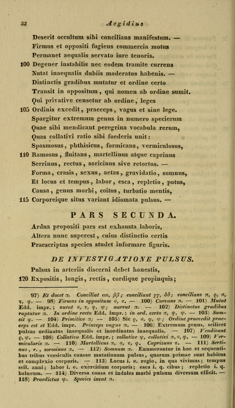 Deserit occultum sibi concilians manifestiun. — Firmus et oppositi fugiens cominercia mohis Permanet aecmalis servato inre tenoris. 100 Degener instabilis nec eodem tramite cnrrens Nutat inaecjualis dubiis moderatus habenis. — Distinctis gTadibus mutatur et ordine certo Transit in oppositum, qui nomen ab ordine suinit. Qui privative censetur ab ordine, leges 105 Ordiuis excedit, praeceps, vagns et sine lege. Spargitnr extremum genus in niunero specienun Quae sibi mendicant peregrina vocabula renun, Quas collativi ratio sibi foederis unit: Spasmosus, phthisicus, formicans, vermiculosus, 110 Ramosus, fluitans, martellinus atcjue caprinus Serrinus, rectus, soricinus sive retortus. — Forma, crasis , sexus, aetas , gravidatio, somnus, Et locus et tempus , labor, esca, repletio , potus, Causa, genus morbi, coitus , turbatio mentis, 115 Corporeicjue situs variant idiomata pulsus. — P A R S SECUNDA. Ardua projmsiti pars est exhausta laboris, Altera nunc superest, cuius distinctio certis Praescrrptas species studet informare figuris. DE IJSfrESTIGATIONE PULSUS. Pulsus in arteriis discerni debet honestis, 120 Expositis, longis, rectis , cordicjue jnrojnncjuis; 97) Et docet rr. Conciliat ua, ftp; conciliant yy, 3d ; concilians zx, Q, u, T, y. — 98) Firmus in oppositiun o; r. — 100) Curvans n. — 101) Mutat Edd. impr. ; nutat a, r, (f, xp ; narrat ci. — 102) Disfinctus gradibus raptatur 71. In ordine recto Edd. impr. ; in ord. certo rr, <p, ip. — 103) Sum- sit cp. —■ 104) Primitive n; — 105) Sic q, o, (p, \p; Ordine praecedit prae- ceps est et Edd. impr. Princeps vagus rr. — 106) Extreiuuni genus, scilicet pulsus ordinatus inaequalis et iuordiuatus inaequalis. — 107) Vendicunt q} xpt — 108) Collativa Edd. impr. ; ccillative xp, collativi rr, o, cp. — 109) Ver- tnicularis 71. — 110) MarteUicus tt, o, r, q. Caprizans r. — 111) Serti- nus, r. , sorosinus rr. — 112) Somnum tc. Emuuerautur in lioc et sequenti- bus tribus versiculis causae mutationum pulsus, quarum primae sunt habitus et complexio corporis. — 113) Locus i. e. regio, in qua Tiyimus ; tenipus scil. anni; labor i. e. exercitiuin corporis; esca i. q. cibus ; repletio i. q. balneum. — 114) Dirersa causa et indoles morbi pulsum diversuin efficit. — 118) Praedictas tp. Species iuvat rr.