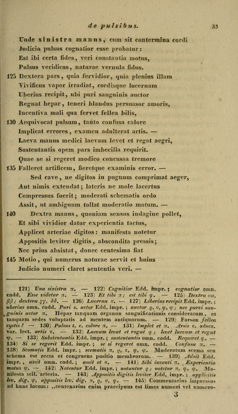 de pnlsibzts. /,; Unde sinistra manus, cnm sit contermina eonli Judicio pulsus cognatior esse probatur: Est ibi certa fides, veri constantia motus, Pulsus veridicus, naturae vernula fidus. 125 Dextera pars, quia ferridior, quia plenius iUain Yivificus rapor irradiat, cordisqne Lucernajn Uberius recipit, ubi puri sanguinis auctor Regnat hepar, teneri blandus persuasor amoris, Incentiva mali qua fervet fellea bilis, 130 Aequivocat pulsum, tanto confusa calore Inrplicat errores, examen adulterat artis. — Laeva manus medici laevam leyet et regat aegri, Sustentantis opem pars imbecilla requirit. Quae se si regeret modico concussa tremore 135 Falleret artificem, fieretque examinis error. — Sed cave, ne digitos in pugnuni compriniat aeg^er, Aut nimis extendat; lateris ne mole lacertus Compressus fuerit; moderati scliematis ordo Assit, ut ambiguum tollat moderatio mofum. — 140 Dextra manus, quoniam sensus indagine poller, Et sibi vividior datur experientia tactus, Applicet arteriae digitos : manifesta notetur Appositis leviter digitis, abscondita pressis; Nec prius absistat, donec centesima fiat 145 Motio, qui numerus naturae servit et huius Judicio numeri claret sententia veri. — 121) Una sinistra tt. — 122) Cognitior Edd. linpr. ; cognatior omn. codd. Esse videtur tt. — 123) Et tibi tt ; est tibi tp. — 125) Dextra c.a, /5,-j; dextera.yy, dd. — 126) Lucerna 0. — 127) Liberius recipit Edd. inipr. : nberins onin. codd. Puri s. actor Edd. iiupr. ; auctor q, 0, cp, ip,- nec parvi sun- vguinis actor tt. Hepar tanquani organon sanguificationis consideratuni, et tanquam sedes TOluptatis ad mentem antiqnorum. — 129) Forsan fcJica cystis ? — 130) PuJsus t. c. colore 71. — 131) ImpJet et tt. ^-irsis c. arlsor. var. lect. artis %. — 132) Laevam Jevat et rogat q ; Jevet Jaevam ct regat ip. — 133) Substentantis Edd. impr. ; sustentantis omn. codd. Reautret q . — 134) Si se regerit Edd. inipr. ; se si regeret omn. codd. Confusa rc. — 138) Scomatis Edd. impr. ; scematis rr, o, t, q>, q<. Moderatum scema seu schema est recta et congruens positio membrorum. — 139) uidsit Edd. impr. , ussit omn. codd. ; assit et 0. — 141) Sibi iuventi rr. Experienfia motus q>. — 142) Notentur Edd. impr. ; notantur n; notctur 1, q, q\ j>la- nifesta scil. arteria. — 143) ^ippositis digitis Jeviter Edd. impr. ; appJicitis lev. dig. q.i, appositis Jcv: dig. rr, q, 0, q. — 145) Commentarius impres>>u>. ad Imnc locum: ,,centenarius enim praecipuus est limes nmueri \el numero-