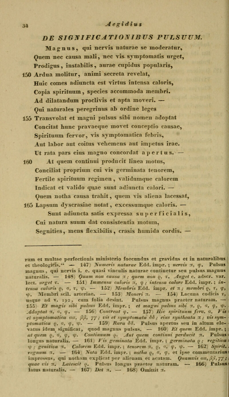 DE SIGyiFICATIOMBUS PULSUUM. Ma^nus, qxii nervis naturae se nioderatur, Quem nec causa niali, nec vis symptomatis urget, Prodig-us, instahilis, aurae cupidus popularis, 150 Ardua molitur, animi secreta reTelat, Huic comes adiuncta est Tirtus intensa caloris, Copia spiritumn, species accommoda lnenihri. Ad dilatandum proelivis et apta inoveri. — Oui naturales peregrinus ab ordine le<res 15j Transvolat et magni pulsus sihi nomen adoptat Concitat hunc pravaecrue movet conceptio causae, Spirituum fervor, vis symptomarica fehris, Aut lahor aut coitus veliemens aut impetus irae. Ut rata pars eius inag-no concordat a p e r t u s. — 160 At quem continui producit linea motns, Conciliat proprium ciii vis germinata tenorem, Fertile si^irituum regimen, validumque calorem Indicat et valido cmae stmt adiuncta calori. — Onem notha causa trahit, quem vis aliena lacessat, 165 Lapsum dyscrasiae notat, excessumque caloris. — Simt adiuncta satis expressa soperficialis, Cui natura suum dat consistentia motum, Segrrities, mens flexihilis , crasis humida cordis. — rum et multae perfectionis mini«terio foecundus et gravidus et in naturalibus et theologici*.* — 147. Wumeris naiurae Edd. inpr. \ neriis rr, tp. Pulsus magnu* . qui nervi, i. e. qaasi vinculis naturae continetur seu pulsus magnus naturali>. — 14>5 Quujji non cuitsu rr ,• queni non Q, r. Auget c. adscr. var. rgei t. — 151] Immensa cu7on\ tt, 7 ,- inien^u calore Edd. impr. ; in- tcn^a ealaris o. o. r, ip. — 152 Uembris Edd. iiupr. et rr ,• membri Q, r, '/, M.. ZMemLri scil. arteriae. — 153 Mameri rr. — 154) Lacuna codici> r, u^que ad t. \^~. . cum folia devint. Pulsus magnus praeter naturani. —■ 155 Et mugis nbi pmisus Edd. irnpr. ; et jnu^ni pulsus sibi rr, o, <r, q, w. Aduptut rr, <>, ff. — 156 Concreat ■( . — 157 Ilic spirituum ftrv. O. J i$ ■iptomatica <.:<:. ftft, yy .; lis et ^ijjjiptomutu M,- eius syntheutu rr .- vissym- ptomaticu Q, o, aj% ■■:. — 159 Raru <)<). Pulsus apertus seu in altuin ele- vatus idem rigrificat, quod maguus puJsus. — 160] Et quem Edd. impr. ; ut qvem o. o, a), \i\ Contijiuum Q. Aut rjuem continui perducit rr. Pul^us longus naturali». — 16j Jis gemiuata Edd. impr. : germinutu q; regitivah jejiitha rr. Cu7orejji Edd. impr. : teuorem rr, o, , <\, u-. — 162, bptrit. %, — lf>4 Xofa Edd. impr. 5 uatha Q, <r, 7, et ipse cominentarius impressns, qui uoth^m explical per ali?nam et arutam. Qttujjni quae vis 1. Lule>cit Q. Palsnu lOHgw jira^ter naturam. — 166) Pulsu»1 Intus n-uuralis. — 1G7 Uet rr. — 168, Omittit rr.